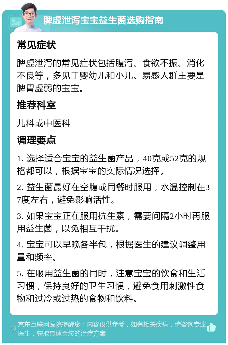 脾虚泄泻宝宝益生菌选购指南 常见症状 脾虚泄泻的常见症状包括腹泻、食欲不振、消化不良等，多见于婴幼儿和小儿。易感人群主要是脾胃虚弱的宝宝。 推荐科室 儿科或中医科 调理要点 1. 选择适合宝宝的益生菌产品，40克或52克的规格都可以，根据宝宝的实际情况选择。 2. 益生菌最好在空腹或同餐时服用，水温控制在37度左右，避免影响活性。 3. 如果宝宝正在服用抗生素，需要间隔2小时再服用益生菌，以免相互干扰。 4. 宝宝可以早晚各半包，根据医生的建议调整用量和频率。 5. 在服用益生菌的同时，注意宝宝的饮食和生活习惯，保持良好的卫生习惯，避免食用刺激性食物和过冷或过热的食物和饮料。