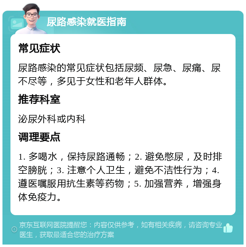 尿路感染就医指南 常见症状 尿路感染的常见症状包括尿频、尿急、尿痛、尿不尽等，多见于女性和老年人群体。 推荐科室 泌尿外科或内科 调理要点 1. 多喝水，保持尿路通畅；2. 避免憋尿，及时排空膀胱；3. 注意个人卫生，避免不洁性行为；4. 遵医嘱服用抗生素等药物；5. 加强营养，增强身体免疫力。