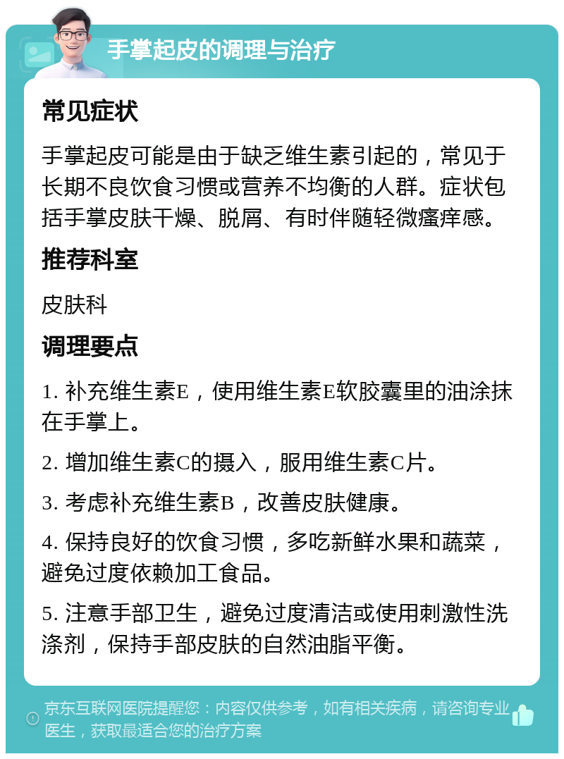 手掌起皮的调理与治疗 常见症状 手掌起皮可能是由于缺乏维生素引起的，常见于长期不良饮食习惯或营养不均衡的人群。症状包括手掌皮肤干燥、脱屑、有时伴随轻微瘙痒感。 推荐科室 皮肤科 调理要点 1. 补充维生素E，使用维生素E软胶囊里的油涂抹在手掌上。 2. 增加维生素C的摄入，服用维生素C片。 3. 考虑补充维生素B，改善皮肤健康。 4. 保持良好的饮食习惯，多吃新鲜水果和蔬菜，避免过度依赖加工食品。 5. 注意手部卫生，避免过度清洁或使用刺激性洗涤剂，保持手部皮肤的自然油脂平衡。