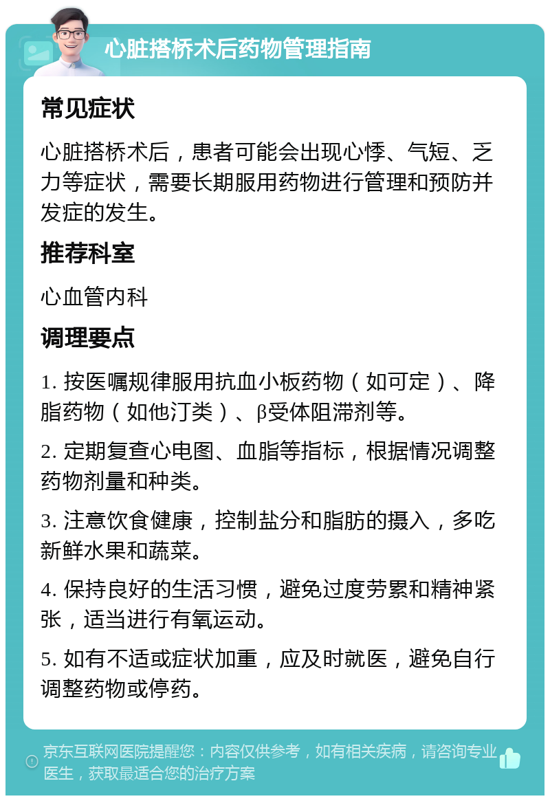 心脏搭桥术后药物管理指南 常见症状 心脏搭桥术后，患者可能会出现心悸、气短、乏力等症状，需要长期服用药物进行管理和预防并发症的发生。 推荐科室 心血管内科 调理要点 1. 按医嘱规律服用抗血小板药物（如可定）、降脂药物（如他汀类）、β受体阻滞剂等。 2. 定期复查心电图、血脂等指标，根据情况调整药物剂量和种类。 3. 注意饮食健康，控制盐分和脂肪的摄入，多吃新鲜水果和蔬菜。 4. 保持良好的生活习惯，避免过度劳累和精神紧张，适当进行有氧运动。 5. 如有不适或症状加重，应及时就医，避免自行调整药物或停药。