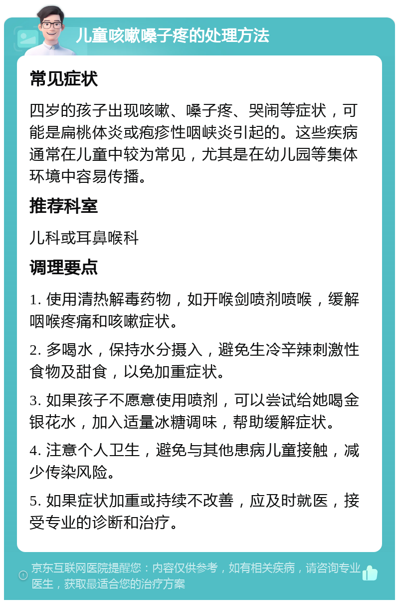 儿童咳嗽嗓子疼的处理方法 常见症状 四岁的孩子出现咳嗽、嗓子疼、哭闹等症状，可能是扁桃体炎或疱疹性咽峡炎引起的。这些疾病通常在儿童中较为常见，尤其是在幼儿园等集体环境中容易传播。 推荐科室 儿科或耳鼻喉科 调理要点 1. 使用清热解毒药物，如开喉剑喷剂喷喉，缓解咽喉疼痛和咳嗽症状。 2. 多喝水，保持水分摄入，避免生冷辛辣刺激性食物及甜食，以免加重症状。 3. 如果孩子不愿意使用喷剂，可以尝试给她喝金银花水，加入适量冰糖调味，帮助缓解症状。 4. 注意个人卫生，避免与其他患病儿童接触，减少传染风险。 5. 如果症状加重或持续不改善，应及时就医，接受专业的诊断和治疗。