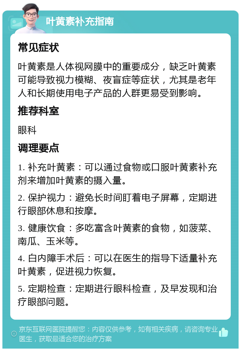 叶黄素补充指南 常见症状 叶黄素是人体视网膜中的重要成分，缺乏叶黄素可能导致视力模糊、夜盲症等症状，尤其是老年人和长期使用电子产品的人群更易受到影响。 推荐科室 眼科 调理要点 1. 补充叶黄素：可以通过食物或口服叶黄素补充剂来增加叶黄素的摄入量。 2. 保护视力：避免长时间盯着电子屏幕，定期进行眼部休息和按摩。 3. 健康饮食：多吃富含叶黄素的食物，如菠菜、南瓜、玉米等。 4. 白内障手术后：可以在医生的指导下适量补充叶黄素，促进视力恢复。 5. 定期检查：定期进行眼科检查，及早发现和治疗眼部问题。