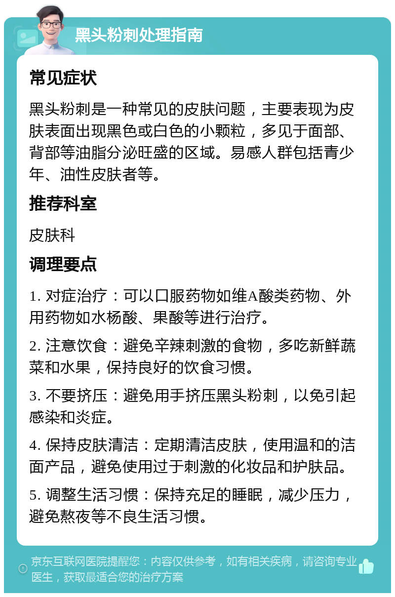 黑头粉刺处理指南 常见症状 黑头粉刺是一种常见的皮肤问题，主要表现为皮肤表面出现黑色或白色的小颗粒，多见于面部、背部等油脂分泌旺盛的区域。易感人群包括青少年、油性皮肤者等。 推荐科室 皮肤科 调理要点 1. 对症治疗：可以口服药物如维A酸类药物、外用药物如水杨酸、果酸等进行治疗。 2. 注意饮食：避免辛辣刺激的食物，多吃新鲜蔬菜和水果，保持良好的饮食习惯。 3. 不要挤压：避免用手挤压黑头粉刺，以免引起感染和炎症。 4. 保持皮肤清洁：定期清洁皮肤，使用温和的洁面产品，避免使用过于刺激的化妆品和护肤品。 5. 调整生活习惯：保持充足的睡眠，减少压力，避免熬夜等不良生活习惯。