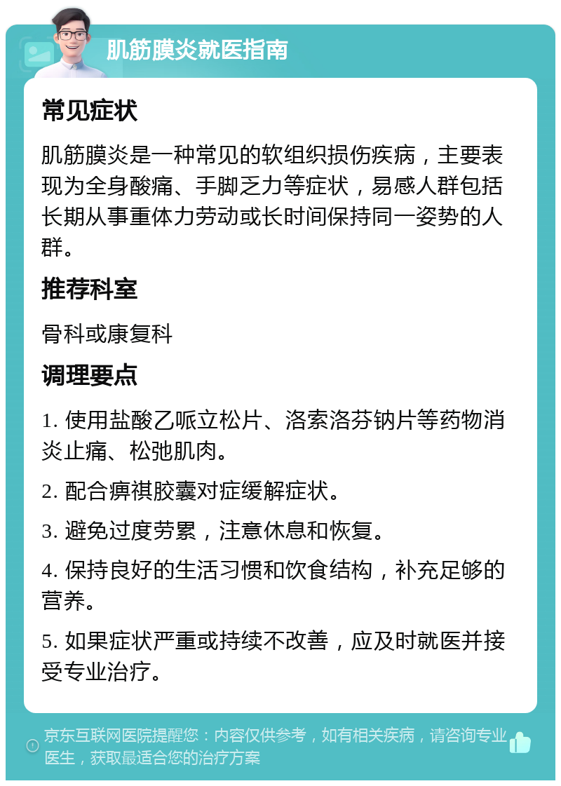 肌筋膜炎就医指南 常见症状 肌筋膜炎是一种常见的软组织损伤疾病，主要表现为全身酸痛、手脚乏力等症状，易感人群包括长期从事重体力劳动或长时间保持同一姿势的人群。 推荐科室 骨科或康复科 调理要点 1. 使用盐酸乙哌立松片、洛索洛芬钠片等药物消炎止痛、松弛肌肉。 2. 配合痹祺胶囊对症缓解症状。 3. 避免过度劳累，注意休息和恢复。 4. 保持良好的生活习惯和饮食结构，补充足够的营养。 5. 如果症状严重或持续不改善，应及时就医并接受专业治疗。