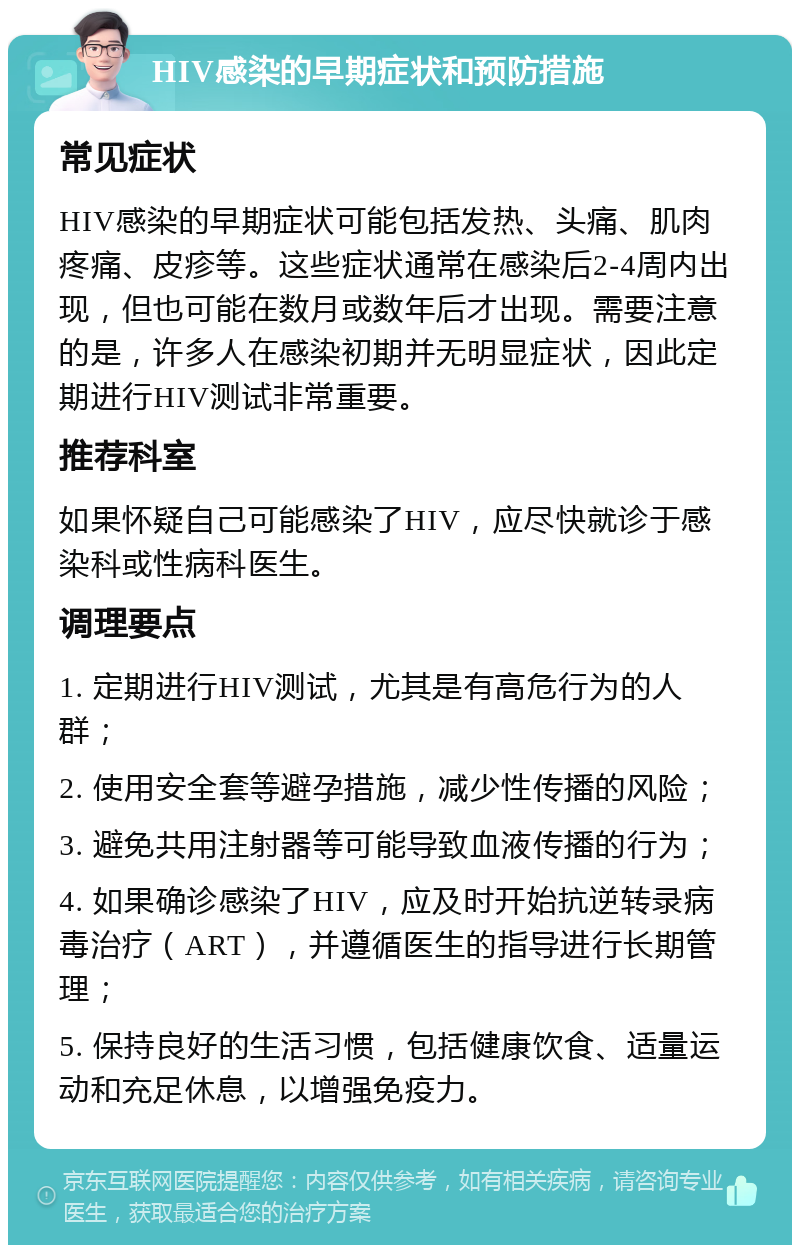 HIV感染的早期症状和预防措施 常见症状 HIV感染的早期症状可能包括发热、头痛、肌肉疼痛、皮疹等。这些症状通常在感染后2-4周内出现，但也可能在数月或数年后才出现。需要注意的是，许多人在感染初期并无明显症状，因此定期进行HIV测试非常重要。 推荐科室 如果怀疑自己可能感染了HIV，应尽快就诊于感染科或性病科医生。 调理要点 1. 定期进行HIV测试，尤其是有高危行为的人群； 2. 使用安全套等避孕措施，减少性传播的风险； 3. 避免共用注射器等可能导致血液传播的行为； 4. 如果确诊感染了HIV，应及时开始抗逆转录病毒治疗（ART），并遵循医生的指导进行长期管理； 5. 保持良好的生活习惯，包括健康饮食、适量运动和充足休息，以增强免疫力。