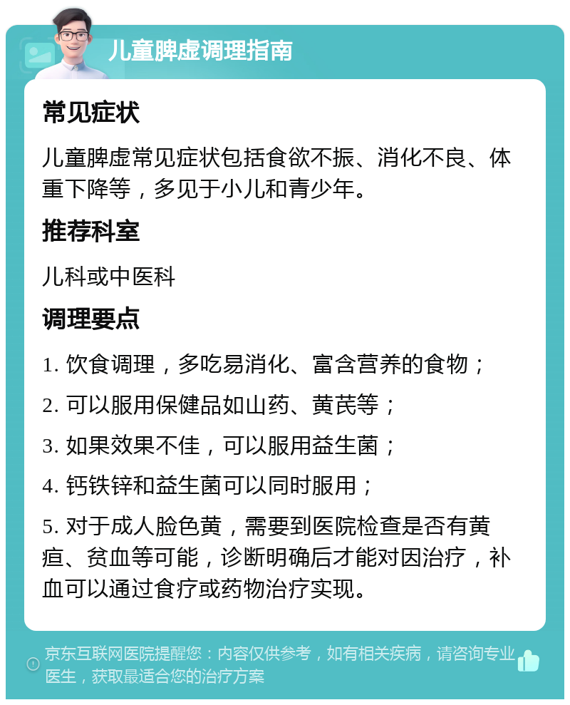 儿童脾虚调理指南 常见症状 儿童脾虚常见症状包括食欲不振、消化不良、体重下降等，多见于小儿和青少年。 推荐科室 儿科或中医科 调理要点 1. 饮食调理，多吃易消化、富含营养的食物； 2. 可以服用保健品如山药、黄芪等； 3. 如果效果不佳，可以服用益生菌； 4. 钙铁锌和益生菌可以同时服用； 5. 对于成人脸色黄，需要到医院检查是否有黄疸、贫血等可能，诊断明确后才能对因治疗，补血可以通过食疗或药物治疗实现。