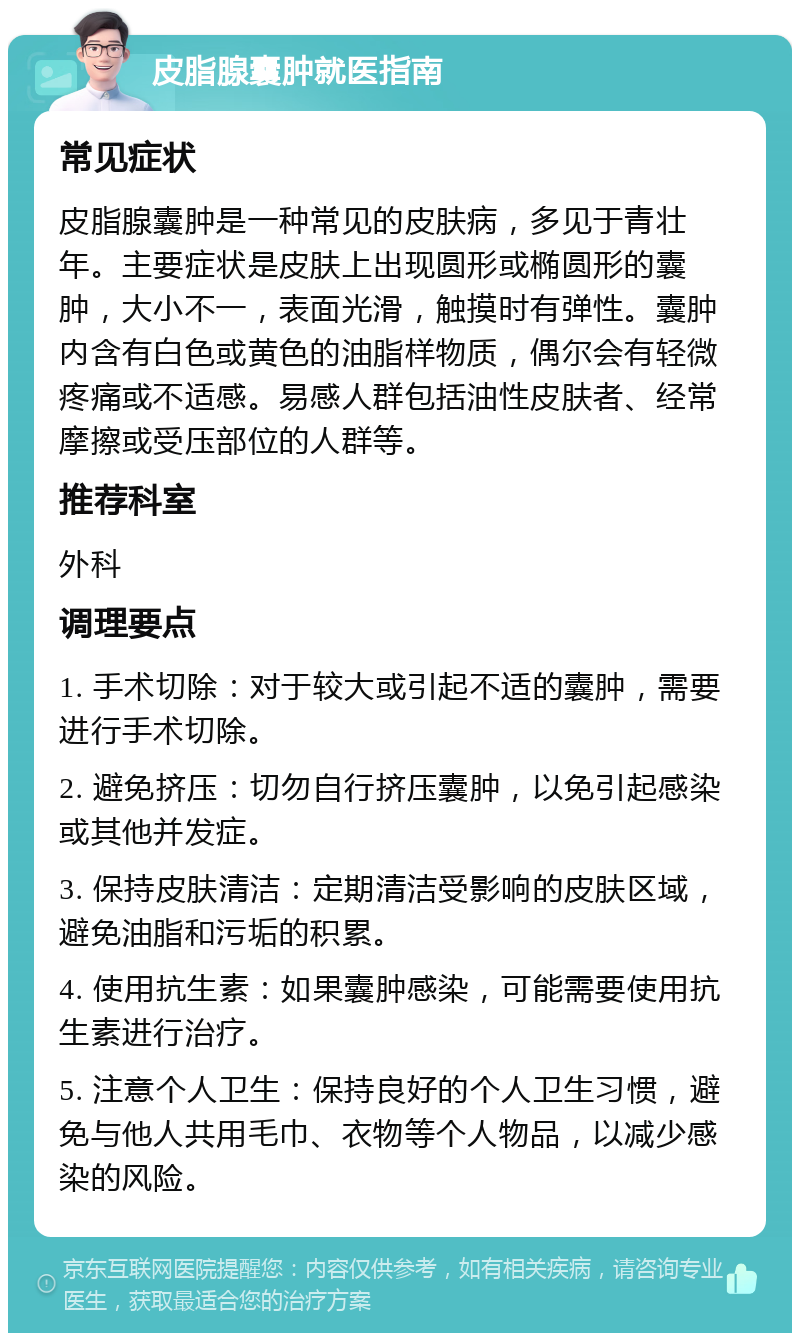 皮脂腺囊肿就医指南 常见症状 皮脂腺囊肿是一种常见的皮肤病，多见于青壮年。主要症状是皮肤上出现圆形或椭圆形的囊肿，大小不一，表面光滑，触摸时有弹性。囊肿内含有白色或黄色的油脂样物质，偶尔会有轻微疼痛或不适感。易感人群包括油性皮肤者、经常摩擦或受压部位的人群等。 推荐科室 外科 调理要点 1. 手术切除：对于较大或引起不适的囊肿，需要进行手术切除。 2. 避免挤压：切勿自行挤压囊肿，以免引起感染或其他并发症。 3. 保持皮肤清洁：定期清洁受影响的皮肤区域，避免油脂和污垢的积累。 4. 使用抗生素：如果囊肿感染，可能需要使用抗生素进行治疗。 5. 注意个人卫生：保持良好的个人卫生习惯，避免与他人共用毛巾、衣物等个人物品，以减少感染的风险。