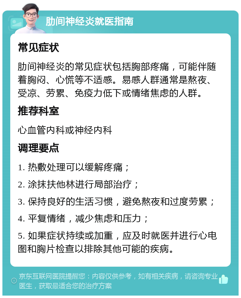 肋间神经炎就医指南 常见症状 肋间神经炎的常见症状包括胸部疼痛，可能伴随着胸闷、心慌等不适感。易感人群通常是熬夜、受凉、劳累、免疫力低下或情绪焦虑的人群。 推荐科室 心血管内科或神经内科 调理要点 1. 热敷处理可以缓解疼痛； 2. 涂抹扶他林进行局部治疗； 3. 保持良好的生活习惯，避免熬夜和过度劳累； 4. 平复情绪，减少焦虑和压力； 5. 如果症状持续或加重，应及时就医并进行心电图和胸片检查以排除其他可能的疾病。