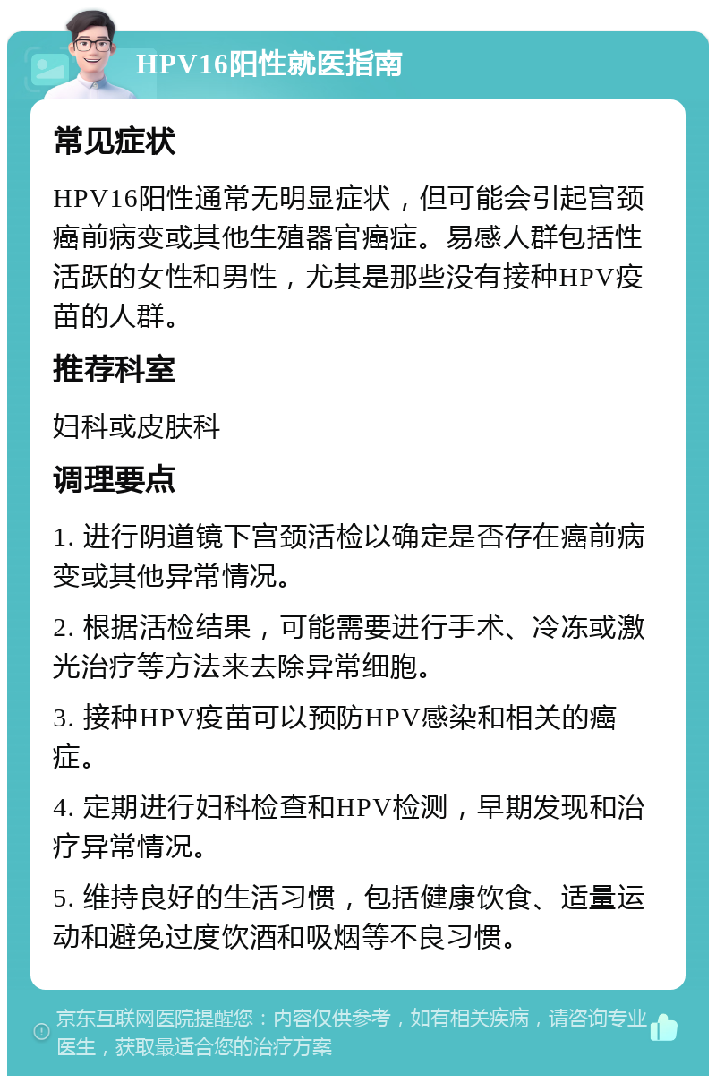 HPV16阳性就医指南 常见症状 HPV16阳性通常无明显症状，但可能会引起宫颈癌前病变或其他生殖器官癌症。易感人群包括性活跃的女性和男性，尤其是那些没有接种HPV疫苗的人群。 推荐科室 妇科或皮肤科 调理要点 1. 进行阴道镜下宫颈活检以确定是否存在癌前病变或其他异常情况。 2. 根据活检结果，可能需要进行手术、冷冻或激光治疗等方法来去除异常细胞。 3. 接种HPV疫苗可以预防HPV感染和相关的癌症。 4. 定期进行妇科检查和HPV检测，早期发现和治疗异常情况。 5. 维持良好的生活习惯，包括健康饮食、适量运动和避免过度饮酒和吸烟等不良习惯。