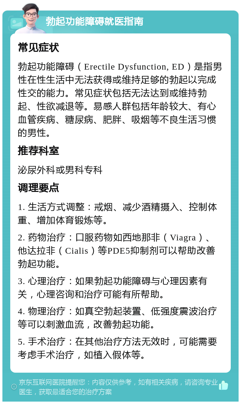 勃起功能障碍就医指南 常见症状 勃起功能障碍（Erectile Dysfunction, ED）是指男性在性生活中无法获得或维持足够的勃起以完成性交的能力。常见症状包括无法达到或维持勃起、性欲减退等。易感人群包括年龄较大、有心血管疾病、糖尿病、肥胖、吸烟等不良生活习惯的男性。 推荐科室 泌尿外科或男科专科 调理要点 1. 生活方式调整：戒烟、减少酒精摄入、控制体重、增加体育锻炼等。 2. 药物治疗：口服药物如西地那非（Viagra）、他达拉非（Cialis）等PDE5抑制剂可以帮助改善勃起功能。 3. 心理治疗：如果勃起功能障碍与心理因素有关，心理咨询和治疗可能有所帮助。 4. 物理治疗：如真空勃起装置、低强度震波治疗等可以刺激血流，改善勃起功能。 5. 手术治疗：在其他治疗方法无效时，可能需要考虑手术治疗，如植入假体等。