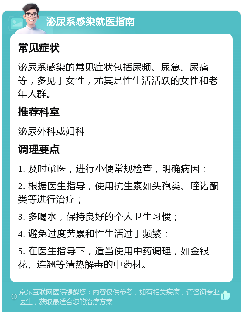 泌尿系感染就医指南 常见症状 泌尿系感染的常见症状包括尿频、尿急、尿痛等，多见于女性，尤其是性生活活跃的女性和老年人群。 推荐科室 泌尿外科或妇科 调理要点 1. 及时就医，进行小便常规检查，明确病因； 2. 根据医生指导，使用抗生素如头孢类、喹诺酮类等进行治疗； 3. 多喝水，保持良好的个人卫生习惯； 4. 避免过度劳累和性生活过于频繁； 5. 在医生指导下，适当使用中药调理，如金银花、连翘等清热解毒的中药材。