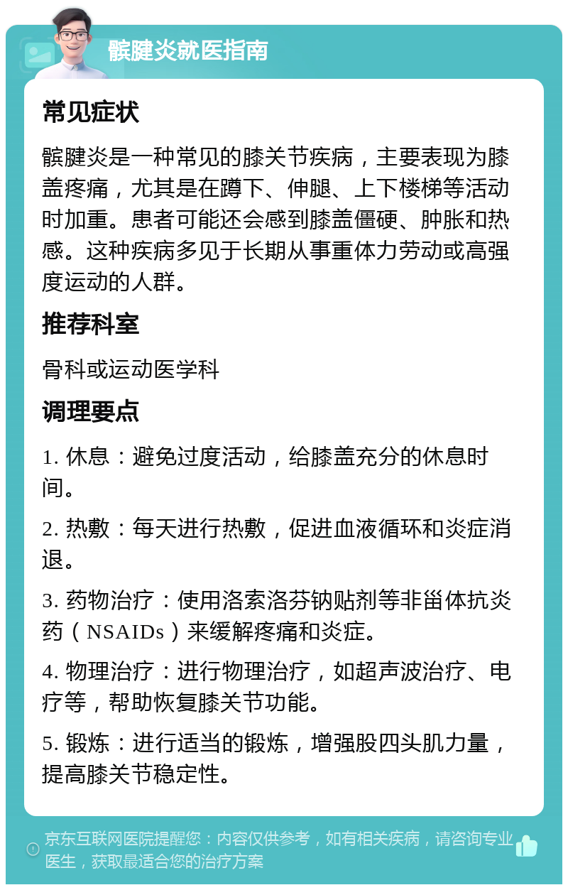 髌腱炎就医指南 常见症状 髌腱炎是一种常见的膝关节疾病，主要表现为膝盖疼痛，尤其是在蹲下、伸腿、上下楼梯等活动时加重。患者可能还会感到膝盖僵硬、肿胀和热感。这种疾病多见于长期从事重体力劳动或高强度运动的人群。 推荐科室 骨科或运动医学科 调理要点 1. 休息：避免过度活动，给膝盖充分的休息时间。 2. 热敷：每天进行热敷，促进血液循环和炎症消退。 3. 药物治疗：使用洛索洛芬钠贴剂等非甾体抗炎药（NSAIDs）来缓解疼痛和炎症。 4. 物理治疗：进行物理治疗，如超声波治疗、电疗等，帮助恢复膝关节功能。 5. 锻炼：进行适当的锻炼，增强股四头肌力量，提高膝关节稳定性。