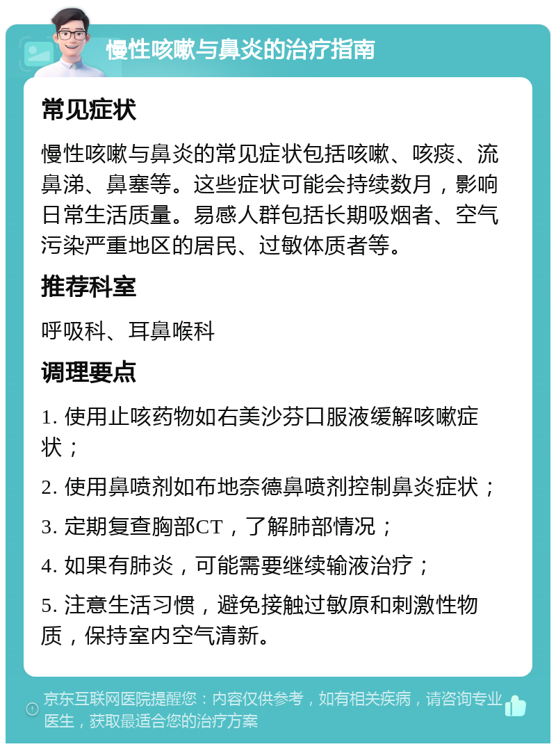 慢性咳嗽与鼻炎的治疗指南 常见症状 慢性咳嗽与鼻炎的常见症状包括咳嗽、咳痰、流鼻涕、鼻塞等。这些症状可能会持续数月，影响日常生活质量。易感人群包括长期吸烟者、空气污染严重地区的居民、过敏体质者等。 推荐科室 呼吸科、耳鼻喉科 调理要点 1. 使用止咳药物如右美沙芬口服液缓解咳嗽症状； 2. 使用鼻喷剂如布地奈德鼻喷剂控制鼻炎症状； 3. 定期复查胸部CT，了解肺部情况； 4. 如果有肺炎，可能需要继续输液治疗； 5. 注意生活习惯，避免接触过敏原和刺激性物质，保持室内空气清新。