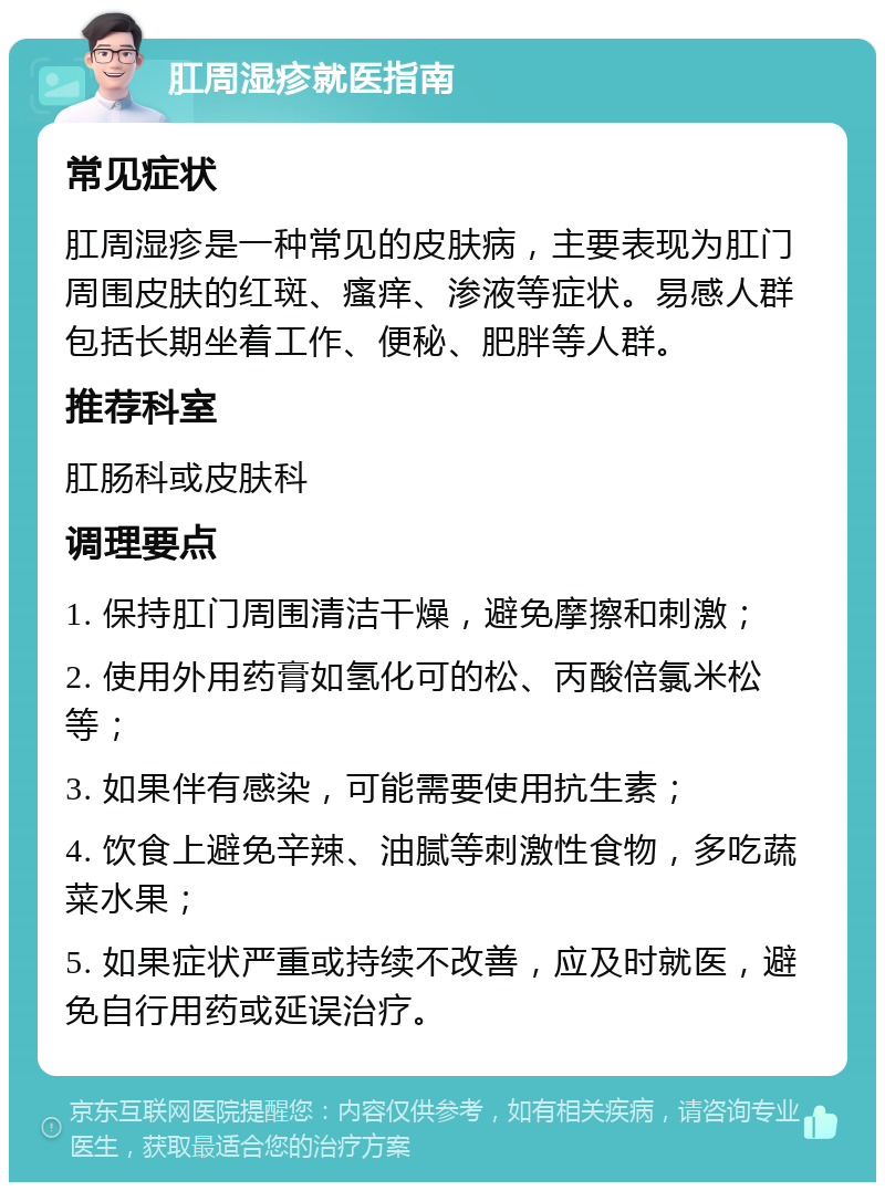 肛周湿疹就医指南 常见症状 肛周湿疹是一种常见的皮肤病，主要表现为肛门周围皮肤的红斑、瘙痒、渗液等症状。易感人群包括长期坐着工作、便秘、肥胖等人群。 推荐科室 肛肠科或皮肤科 调理要点 1. 保持肛门周围清洁干燥，避免摩擦和刺激； 2. 使用外用药膏如氢化可的松、丙酸倍氯米松等； 3. 如果伴有感染，可能需要使用抗生素； 4. 饮食上避免辛辣、油腻等刺激性食物，多吃蔬菜水果； 5. 如果症状严重或持续不改善，应及时就医，避免自行用药或延误治疗。