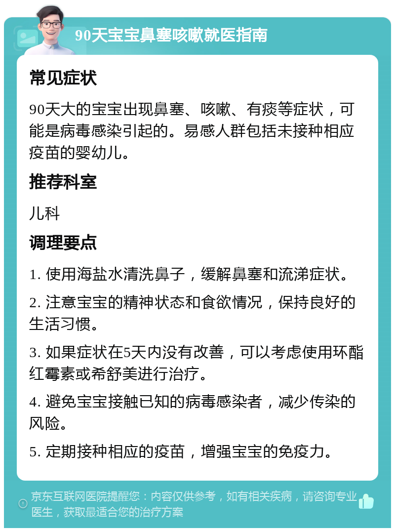 90天宝宝鼻塞咳嗽就医指南 常见症状 90天大的宝宝出现鼻塞、咳嗽、有痰等症状，可能是病毒感染引起的。易感人群包括未接种相应疫苗的婴幼儿。 推荐科室 儿科 调理要点 1. 使用海盐水清洗鼻子，缓解鼻塞和流涕症状。 2. 注意宝宝的精神状态和食欲情况，保持良好的生活习惯。 3. 如果症状在5天内没有改善，可以考虑使用环酯红霉素或希舒美进行治疗。 4. 避免宝宝接触已知的病毒感染者，减少传染的风险。 5. 定期接种相应的疫苗，增强宝宝的免疫力。