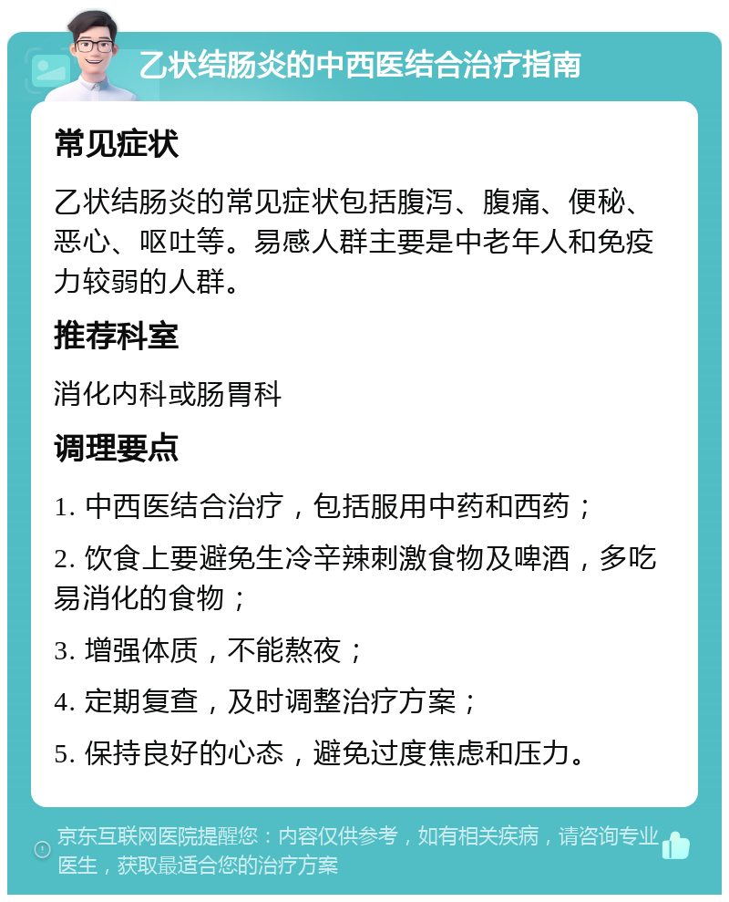 乙状结肠炎的中西医结合治疗指南 常见症状 乙状结肠炎的常见症状包括腹泻、腹痛、便秘、恶心、呕吐等。易感人群主要是中老年人和免疫力较弱的人群。 推荐科室 消化内科或肠胃科 调理要点 1. 中西医结合治疗，包括服用中药和西药； 2. 饮食上要避免生冷辛辣刺激食物及啤酒，多吃易消化的食物； 3. 增强体质，不能熬夜； 4. 定期复查，及时调整治疗方案； 5. 保持良好的心态，避免过度焦虑和压力。