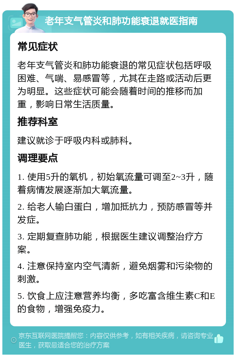 老年支气管炎和肺功能衰退就医指南 常见症状 老年支气管炎和肺功能衰退的常见症状包括呼吸困难、气喘、易感冒等，尤其在走路或活动后更为明显。这些症状可能会随着时间的推移而加重，影响日常生活质量。 推荐科室 建议就诊于呼吸内科或肺科。 调理要点 1. 使用5升的氧机，初始氧流量可调至2~3升，随着病情发展逐渐加大氧流量。 2. 给老人输白蛋白，增加抵抗力，预防感冒等并发症。 3. 定期复查肺功能，根据医生建议调整治疗方案。 4. 注意保持室内空气清新，避免烟雾和污染物的刺激。 5. 饮食上应注意营养均衡，多吃富含维生素C和E的食物，增强免疫力。