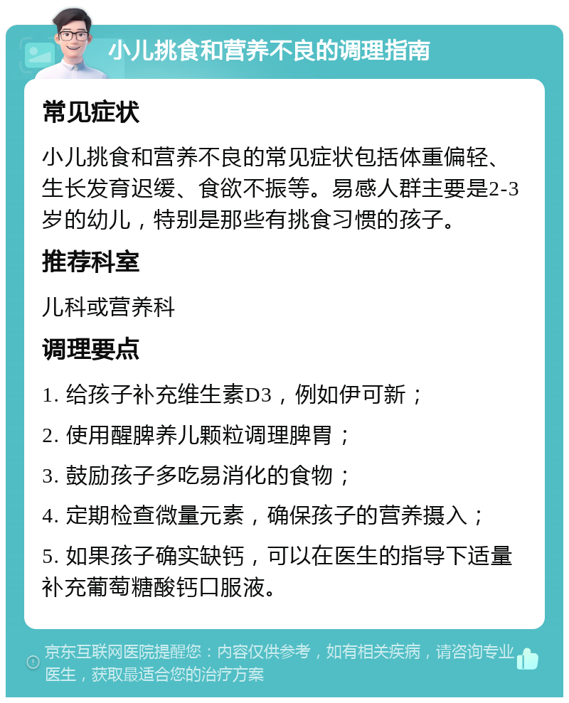 小儿挑食和营养不良的调理指南 常见症状 小儿挑食和营养不良的常见症状包括体重偏轻、生长发育迟缓、食欲不振等。易感人群主要是2-3岁的幼儿，特别是那些有挑食习惯的孩子。 推荐科室 儿科或营养科 调理要点 1. 给孩子补充维生素D3，例如伊可新； 2. 使用醒脾养儿颗粒调理脾胃； 3. 鼓励孩子多吃易消化的食物； 4. 定期检查微量元素，确保孩子的营养摄入； 5. 如果孩子确实缺钙，可以在医生的指导下适量补充葡萄糖酸钙口服液。