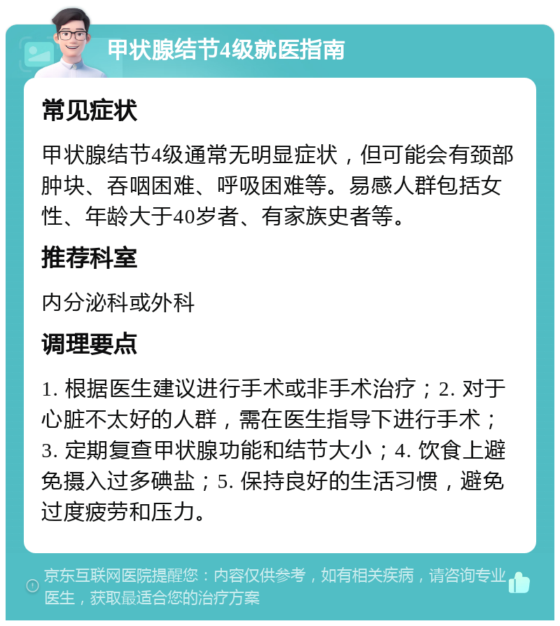 甲状腺结节4级就医指南 常见症状 甲状腺结节4级通常无明显症状，但可能会有颈部肿块、吞咽困难、呼吸困难等。易感人群包括女性、年龄大于40岁者、有家族史者等。 推荐科室 内分泌科或外科 调理要点 1. 根据医生建议进行手术或非手术治疗；2. 对于心脏不太好的人群，需在医生指导下进行手术；3. 定期复查甲状腺功能和结节大小；4. 饮食上避免摄入过多碘盐；5. 保持良好的生活习惯，避免过度疲劳和压力。