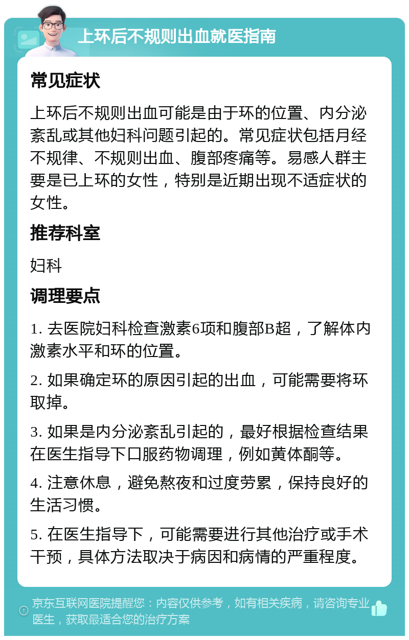 上环后不规则出血就医指南 常见症状 上环后不规则出血可能是由于环的位置、内分泌紊乱或其他妇科问题引起的。常见症状包括月经不规律、不规则出血、腹部疼痛等。易感人群主要是已上环的女性，特别是近期出现不适症状的女性。 推荐科室 妇科 调理要点 1. 去医院妇科检查激素6项和腹部B超，了解体内激素水平和环的位置。 2. 如果确定环的原因引起的出血，可能需要将环取掉。 3. 如果是内分泌紊乱引起的，最好根据检查结果在医生指导下口服药物调理，例如黄体酮等。 4. 注意休息，避免熬夜和过度劳累，保持良好的生活习惯。 5. 在医生指导下，可能需要进行其他治疗或手术干预，具体方法取决于病因和病情的严重程度。