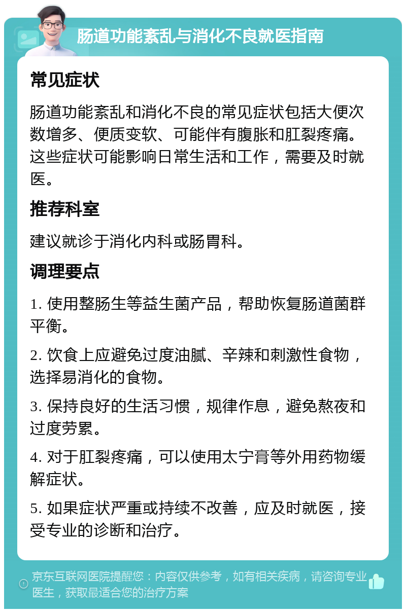 肠道功能紊乱与消化不良就医指南 常见症状 肠道功能紊乱和消化不良的常见症状包括大便次数增多、便质变软、可能伴有腹胀和肛裂疼痛。这些症状可能影响日常生活和工作，需要及时就医。 推荐科室 建议就诊于消化内科或肠胃科。 调理要点 1. 使用整肠生等益生菌产品，帮助恢复肠道菌群平衡。 2. 饮食上应避免过度油腻、辛辣和刺激性食物，选择易消化的食物。 3. 保持良好的生活习惯，规律作息，避免熬夜和过度劳累。 4. 对于肛裂疼痛，可以使用太宁膏等外用药物缓解症状。 5. 如果症状严重或持续不改善，应及时就医，接受专业的诊断和治疗。