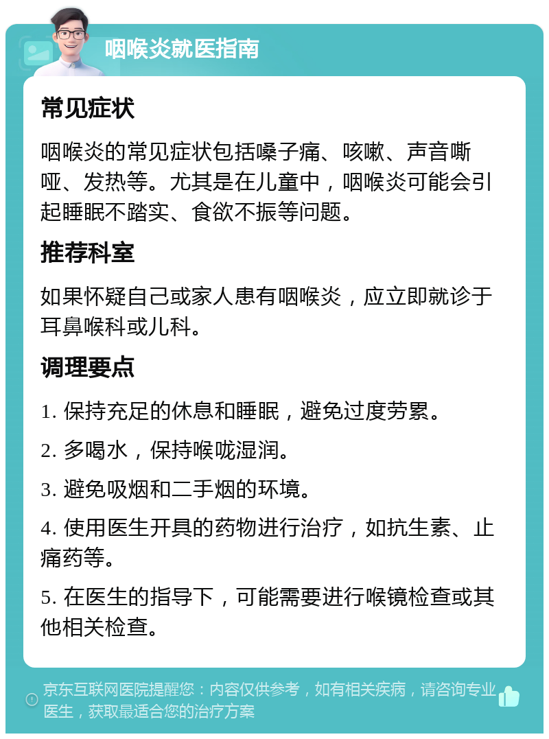 咽喉炎就医指南 常见症状 咽喉炎的常见症状包括嗓子痛、咳嗽、声音嘶哑、发热等。尤其是在儿童中，咽喉炎可能会引起睡眠不踏实、食欲不振等问题。 推荐科室 如果怀疑自己或家人患有咽喉炎，应立即就诊于耳鼻喉科或儿科。 调理要点 1. 保持充足的休息和睡眠，避免过度劳累。 2. 多喝水，保持喉咙湿润。 3. 避免吸烟和二手烟的环境。 4. 使用医生开具的药物进行治疗，如抗生素、止痛药等。 5. 在医生的指导下，可能需要进行喉镜检查或其他相关检查。