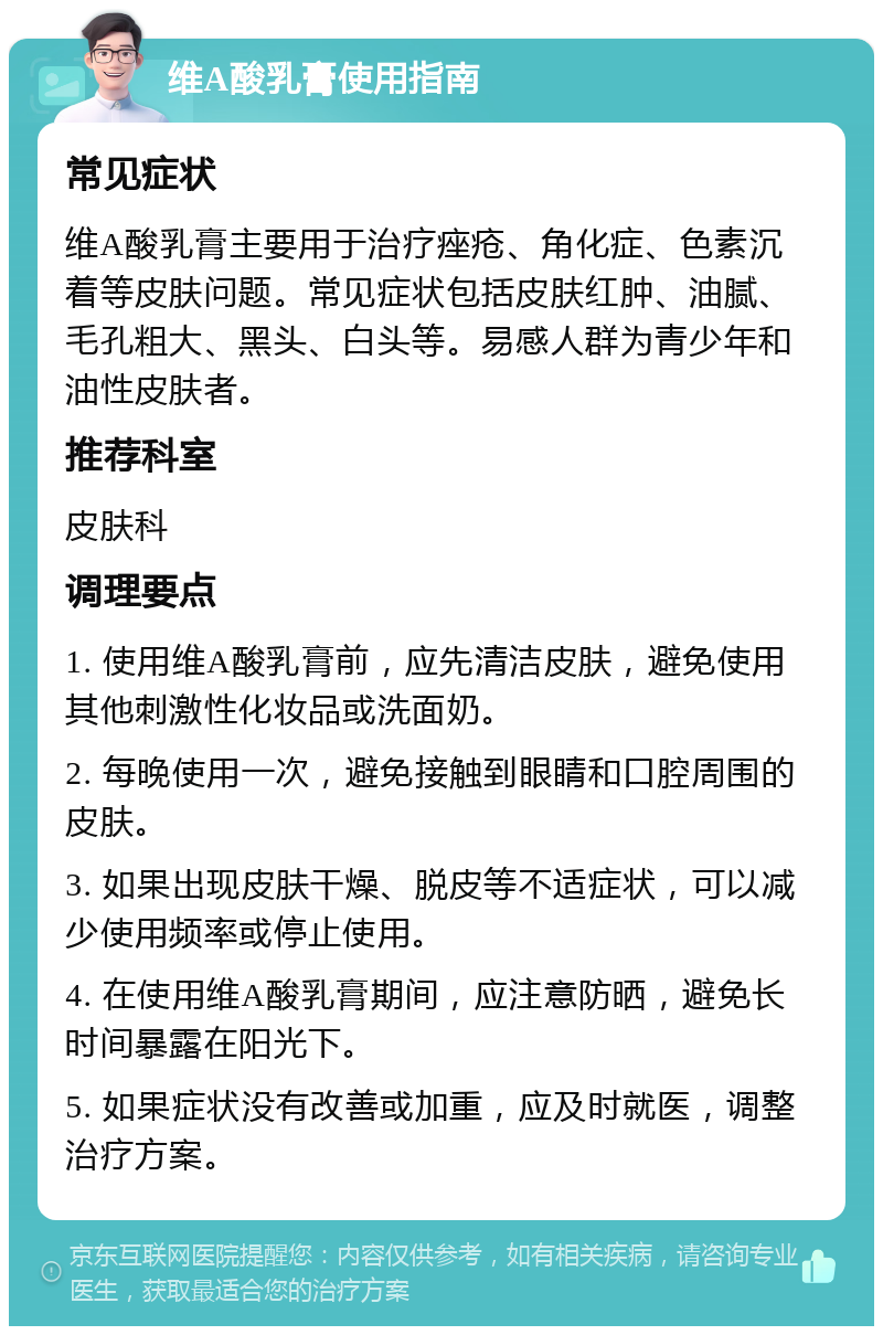 维A酸乳膏使用指南 常见症状 维A酸乳膏主要用于治疗痤疮、角化症、色素沉着等皮肤问题。常见症状包括皮肤红肿、油腻、毛孔粗大、黑头、白头等。易感人群为青少年和油性皮肤者。 推荐科室 皮肤科 调理要点 1. 使用维A酸乳膏前，应先清洁皮肤，避免使用其他刺激性化妆品或洗面奶。 2. 每晚使用一次，避免接触到眼睛和口腔周围的皮肤。 3. 如果出现皮肤干燥、脱皮等不适症状，可以减少使用频率或停止使用。 4. 在使用维A酸乳膏期间，应注意防晒，避免长时间暴露在阳光下。 5. 如果症状没有改善或加重，应及时就医，调整治疗方案。