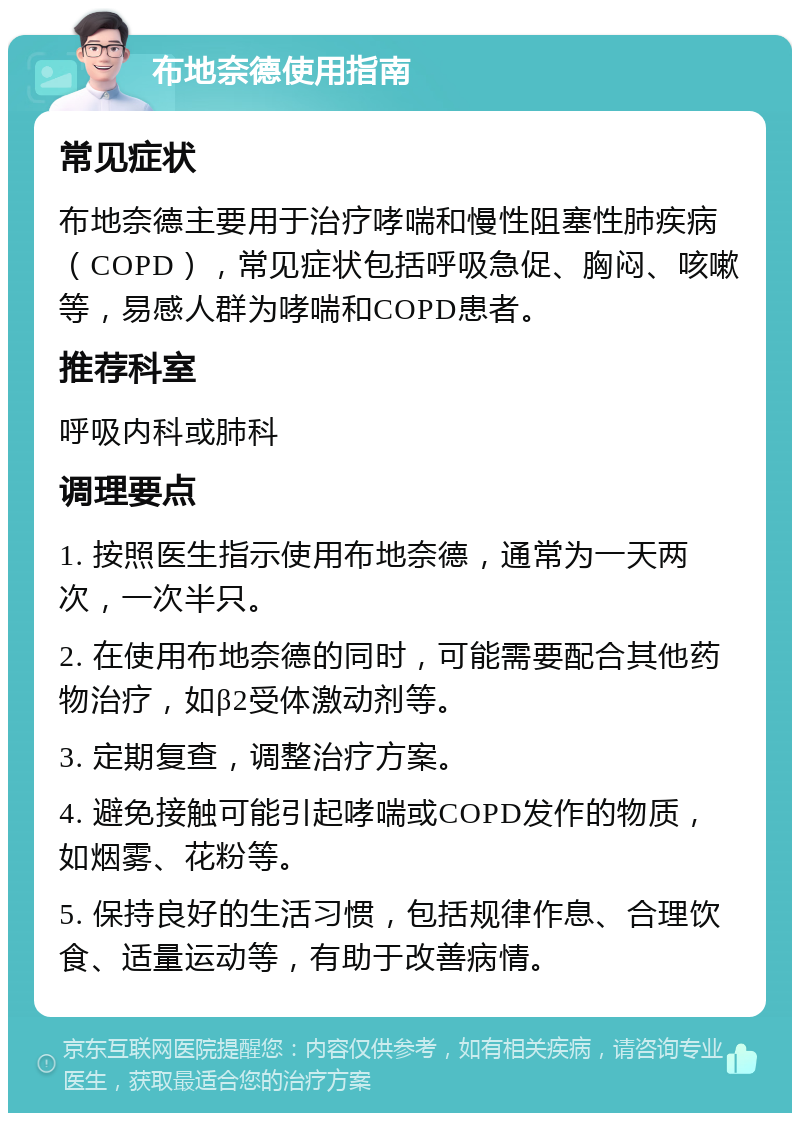 布地奈德使用指南 常见症状 布地奈德主要用于治疗哮喘和慢性阻塞性肺疾病（COPD），常见症状包括呼吸急促、胸闷、咳嗽等，易感人群为哮喘和COPD患者。 推荐科室 呼吸内科或肺科 调理要点 1. 按照医生指示使用布地奈德，通常为一天两次，一次半只。 2. 在使用布地奈德的同时，可能需要配合其他药物治疗，如β2受体激动剂等。 3. 定期复查，调整治疗方案。 4. 避免接触可能引起哮喘或COPD发作的物质，如烟雾、花粉等。 5. 保持良好的生活习惯，包括规律作息、合理饮食、适量运动等，有助于改善病情。