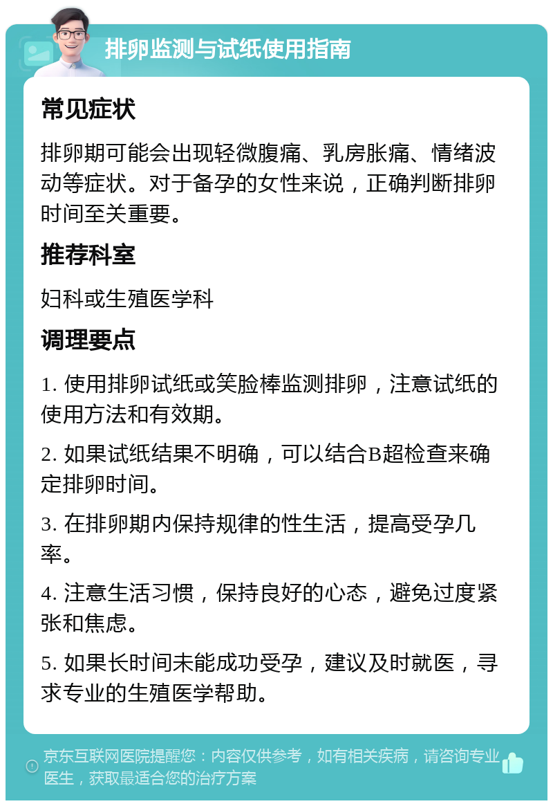 排卵监测与试纸使用指南 常见症状 排卵期可能会出现轻微腹痛、乳房胀痛、情绪波动等症状。对于备孕的女性来说，正确判断排卵时间至关重要。 推荐科室 妇科或生殖医学科 调理要点 1. 使用排卵试纸或笑脸棒监测排卵，注意试纸的使用方法和有效期。 2. 如果试纸结果不明确，可以结合B超检查来确定排卵时间。 3. 在排卵期内保持规律的性生活，提高受孕几率。 4. 注意生活习惯，保持良好的心态，避免过度紧张和焦虑。 5. 如果长时间未能成功受孕，建议及时就医，寻求专业的生殖医学帮助。