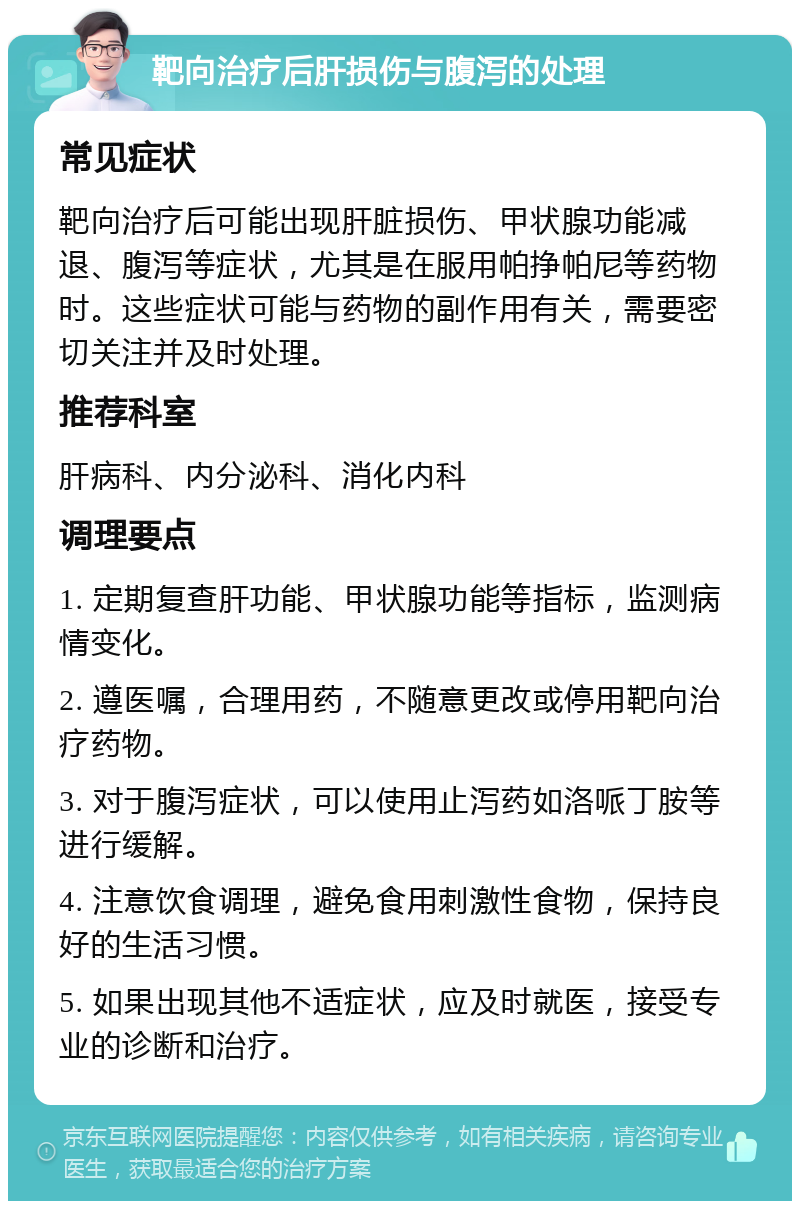 靶向治疗后肝损伤与腹泻的处理 常见症状 靶向治疗后可能出现肝脏损伤、甲状腺功能减退、腹泻等症状，尤其是在服用帕挣帕尼等药物时。这些症状可能与药物的副作用有关，需要密切关注并及时处理。 推荐科室 肝病科、内分泌科、消化内科 调理要点 1. 定期复查肝功能、甲状腺功能等指标，监测病情变化。 2. 遵医嘱，合理用药，不随意更改或停用靶向治疗药物。 3. 对于腹泻症状，可以使用止泻药如洛哌丁胺等进行缓解。 4. 注意饮食调理，避免食用刺激性食物，保持良好的生活习惯。 5. 如果出现其他不适症状，应及时就医，接受专业的诊断和治疗。