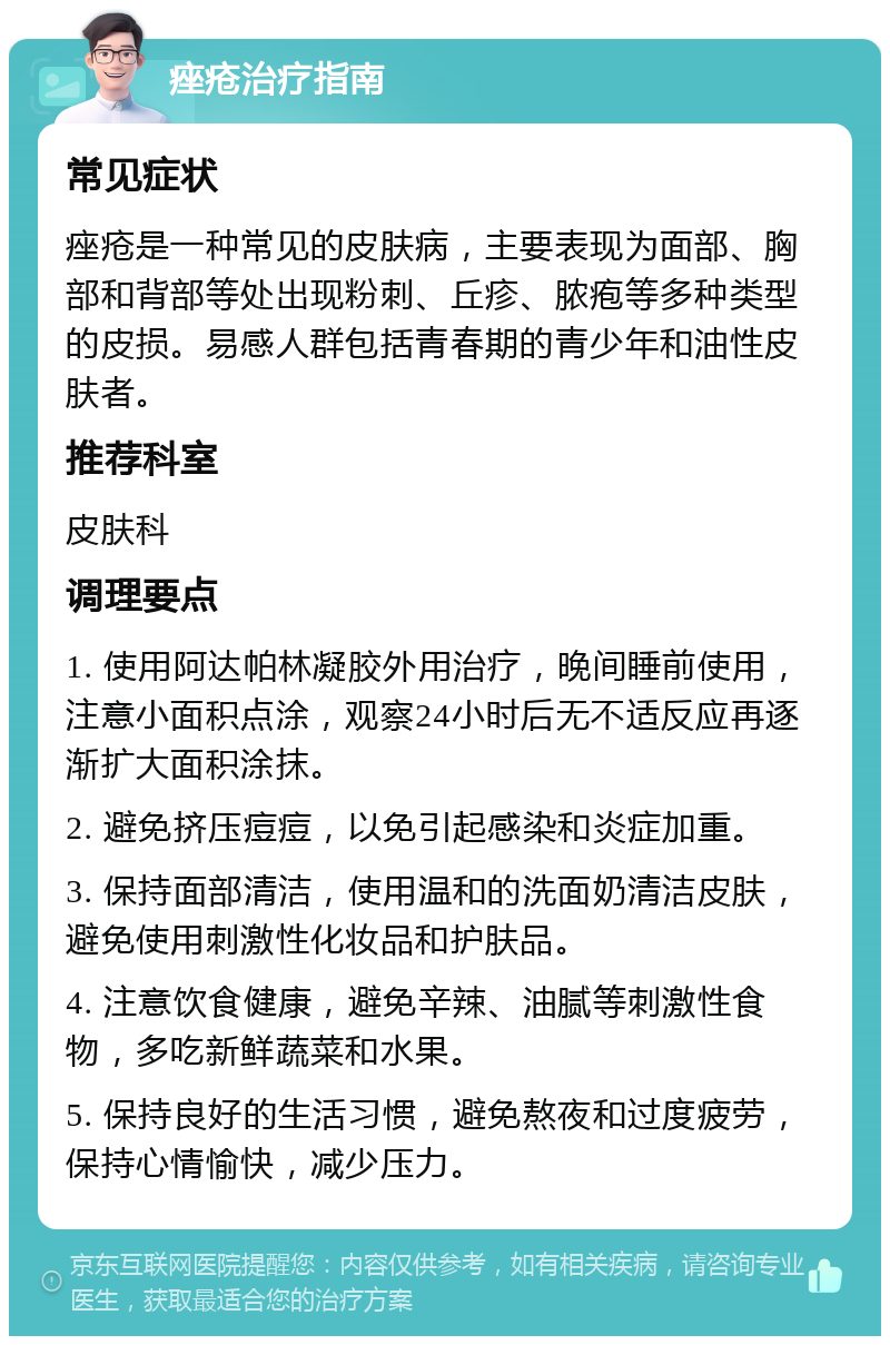 痤疮治疗指南 常见症状 痤疮是一种常见的皮肤病，主要表现为面部、胸部和背部等处出现粉刺、丘疹、脓疱等多种类型的皮损。易感人群包括青春期的青少年和油性皮肤者。 推荐科室 皮肤科 调理要点 1. 使用阿达帕林凝胶外用治疗，晚间睡前使用，注意小面积点涂，观察24小时后无不适反应再逐渐扩大面积涂抹。 2. 避免挤压痘痘，以免引起感染和炎症加重。 3. 保持面部清洁，使用温和的洗面奶清洁皮肤，避免使用刺激性化妆品和护肤品。 4. 注意饮食健康，避免辛辣、油腻等刺激性食物，多吃新鲜蔬菜和水果。 5. 保持良好的生活习惯，避免熬夜和过度疲劳，保持心情愉快，减少压力。