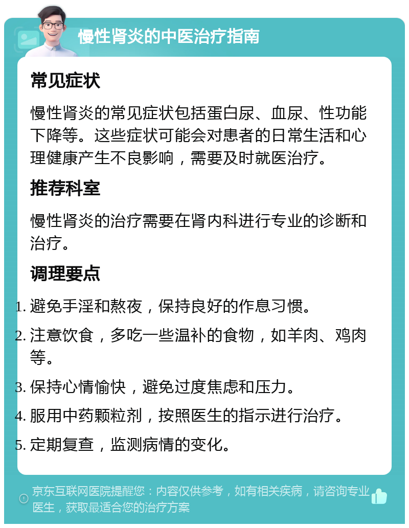 慢性肾炎的中医治疗指南 常见症状 慢性肾炎的常见症状包括蛋白尿、血尿、性功能下降等。这些症状可能会对患者的日常生活和心理健康产生不良影响，需要及时就医治疗。 推荐科室 慢性肾炎的治疗需要在肾内科进行专业的诊断和治疗。 调理要点 避免手淫和熬夜，保持良好的作息习惯。 注意饮食，多吃一些温补的食物，如羊肉、鸡肉等。 保持心情愉快，避免过度焦虑和压力。 服用中药颗粒剂，按照医生的指示进行治疗。 定期复查，监测病情的变化。