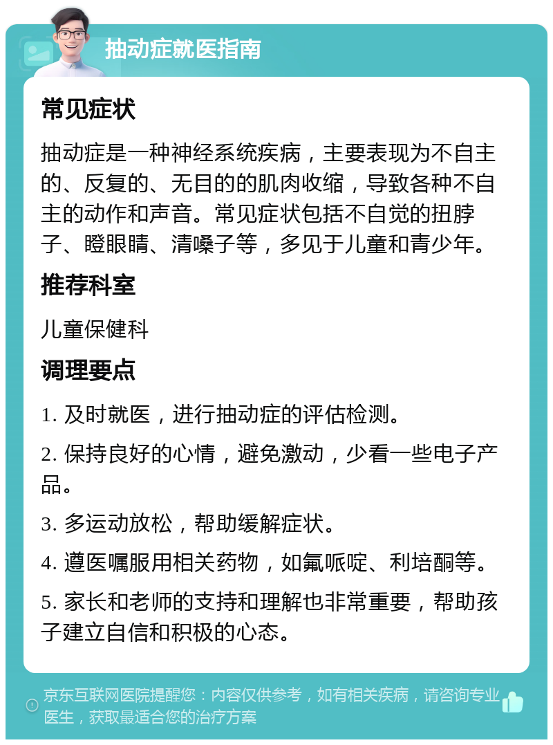 抽动症就医指南 常见症状 抽动症是一种神经系统疾病，主要表现为不自主的、反复的、无目的的肌肉收缩，导致各种不自主的动作和声音。常见症状包括不自觉的扭脖子、瞪眼睛、清嗓子等，多见于儿童和青少年。 推荐科室 儿童保健科 调理要点 1. 及时就医，进行抽动症的评估检测。 2. 保持良好的心情，避免激动，少看一些电子产品。 3. 多运动放松，帮助缓解症状。 4. 遵医嘱服用相关药物，如氟哌啶、利培酮等。 5. 家长和老师的支持和理解也非常重要，帮助孩子建立自信和积极的心态。