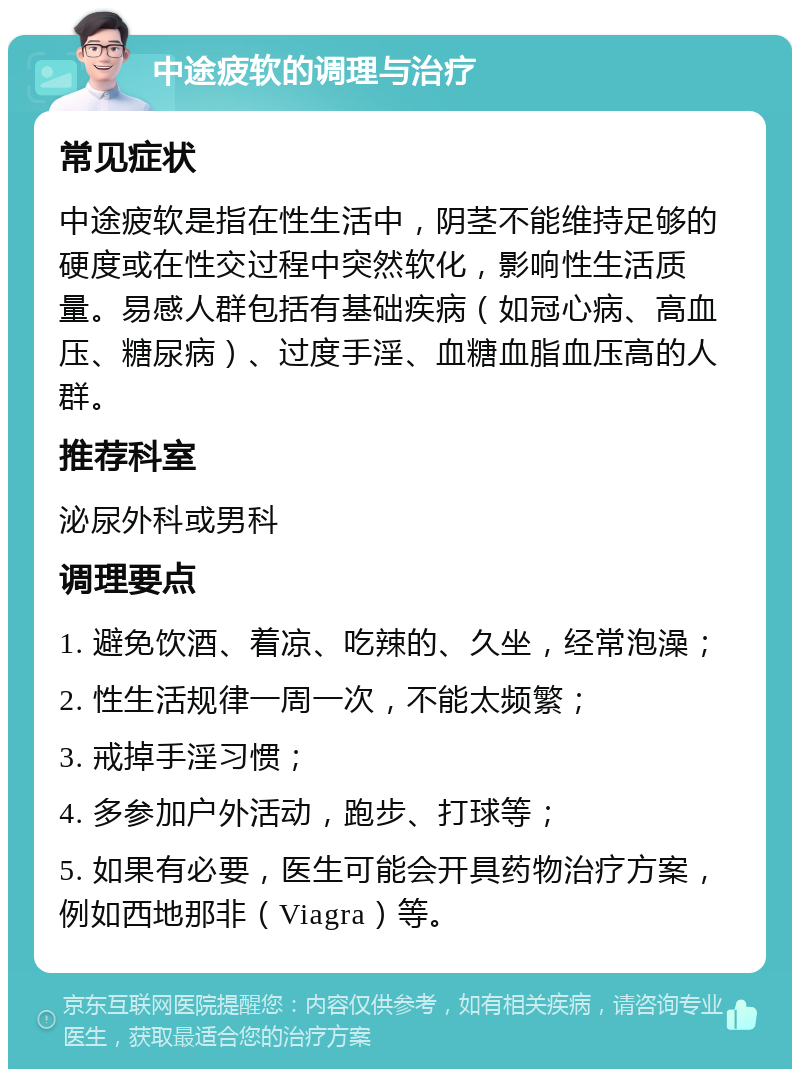 中途疲软的调理与治疗 常见症状 中途疲软是指在性生活中，阴茎不能维持足够的硬度或在性交过程中突然软化，影响性生活质量。易感人群包括有基础疾病（如冠心病、高血压、糖尿病）、过度手淫、血糖血脂血压高的人群。 推荐科室 泌尿外科或男科 调理要点 1. 避免饮酒、着凉、吃辣的、久坐，经常泡澡； 2. 性生活规律一周一次，不能太频繁； 3. 戒掉手淫习惯； 4. 多参加户外活动，跑步、打球等； 5. 如果有必要，医生可能会开具药物治疗方案，例如西地那非（Viagra）等。