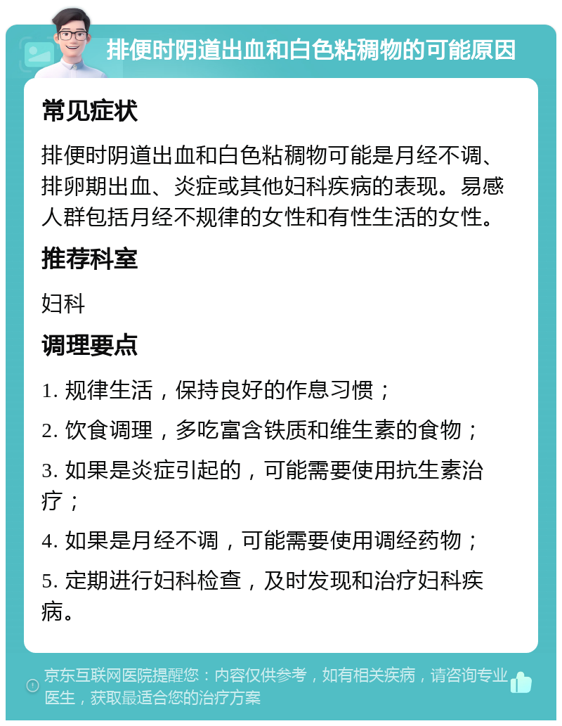 排便时阴道出血和白色粘稠物的可能原因 常见症状 排便时阴道出血和白色粘稠物可能是月经不调、排卵期出血、炎症或其他妇科疾病的表现。易感人群包括月经不规律的女性和有性生活的女性。 推荐科室 妇科 调理要点 1. 规律生活，保持良好的作息习惯； 2. 饮食调理，多吃富含铁质和维生素的食物； 3. 如果是炎症引起的，可能需要使用抗生素治疗； 4. 如果是月经不调，可能需要使用调经药物； 5. 定期进行妇科检查，及时发现和治疗妇科疾病。