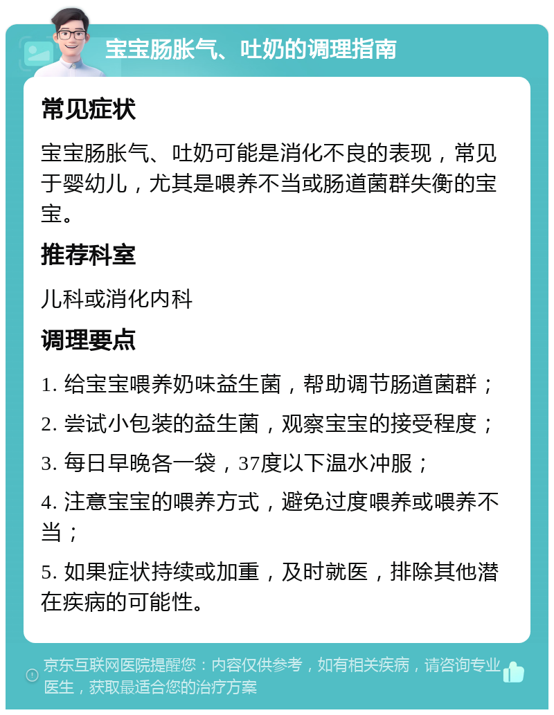 宝宝肠胀气、吐奶的调理指南 常见症状 宝宝肠胀气、吐奶可能是消化不良的表现，常见于婴幼儿，尤其是喂养不当或肠道菌群失衡的宝宝。 推荐科室 儿科或消化内科 调理要点 1. 给宝宝喂养奶味益生菌，帮助调节肠道菌群； 2. 尝试小包装的益生菌，观察宝宝的接受程度； 3. 每日早晚各一袋，37度以下温水冲服； 4. 注意宝宝的喂养方式，避免过度喂养或喂养不当； 5. 如果症状持续或加重，及时就医，排除其他潜在疾病的可能性。