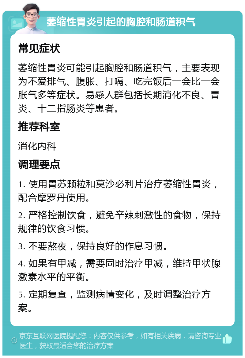 萎缩性胃炎引起的胸腔和肠道积气 常见症状 萎缩性胃炎可能引起胸腔和肠道积气，主要表现为不爱排气、腹胀、打嗝、吃完饭后一会比一会胀气多等症状。易感人群包括长期消化不良、胃炎、十二指肠炎等患者。 推荐科室 消化内科 调理要点 1. 使用胃苏颗粒和莫沙必利片治疗萎缩性胃炎，配合摩罗丹使用。 2. 严格控制饮食，避免辛辣刺激性的食物，保持规律的饮食习惯。 3. 不要熬夜，保持良好的作息习惯。 4. 如果有甲减，需要同时治疗甲减，维持甲状腺激素水平的平衡。 5. 定期复查，监测病情变化，及时调整治疗方案。