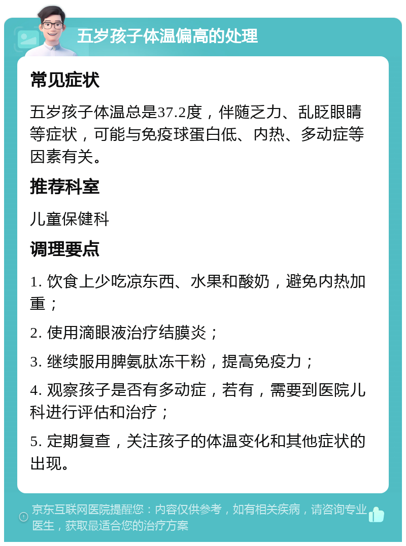 五岁孩子体温偏高的处理 常见症状 五岁孩子体温总是37.2度，伴随乏力、乱眨眼睛等症状，可能与免疫球蛋白低、内热、多动症等因素有关。 推荐科室 儿童保健科 调理要点 1. 饮食上少吃凉东西、水果和酸奶，避免内热加重； 2. 使用滴眼液治疗结膜炎； 3. 继续服用脾氨肽冻干粉，提高免疫力； 4. 观察孩子是否有多动症，若有，需要到医院儿科进行评估和治疗； 5. 定期复查，关注孩子的体温变化和其他症状的出现。