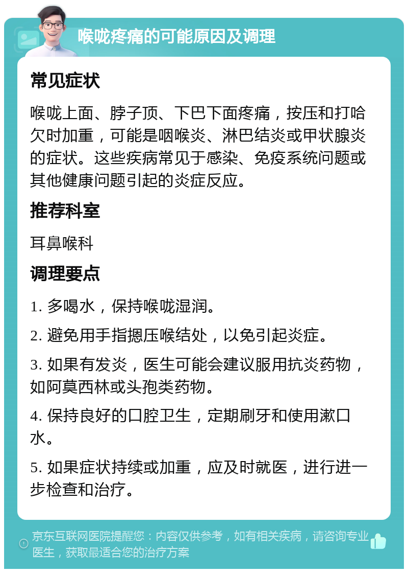 喉咙疼痛的可能原因及调理 常见症状 喉咙上面、脖子顶、下巴下面疼痛，按压和打哈欠时加重，可能是咽喉炎、淋巴结炎或甲状腺炎的症状。这些疾病常见于感染、免疫系统问题或其他健康问题引起的炎症反应。 推荐科室 耳鼻喉科 调理要点 1. 多喝水，保持喉咙湿润。 2. 避免用手指摁压喉结处，以免引起炎症。 3. 如果有发炎，医生可能会建议服用抗炎药物，如阿莫西林或头孢类药物。 4. 保持良好的口腔卫生，定期刷牙和使用漱口水。 5. 如果症状持续或加重，应及时就医，进行进一步检查和治疗。