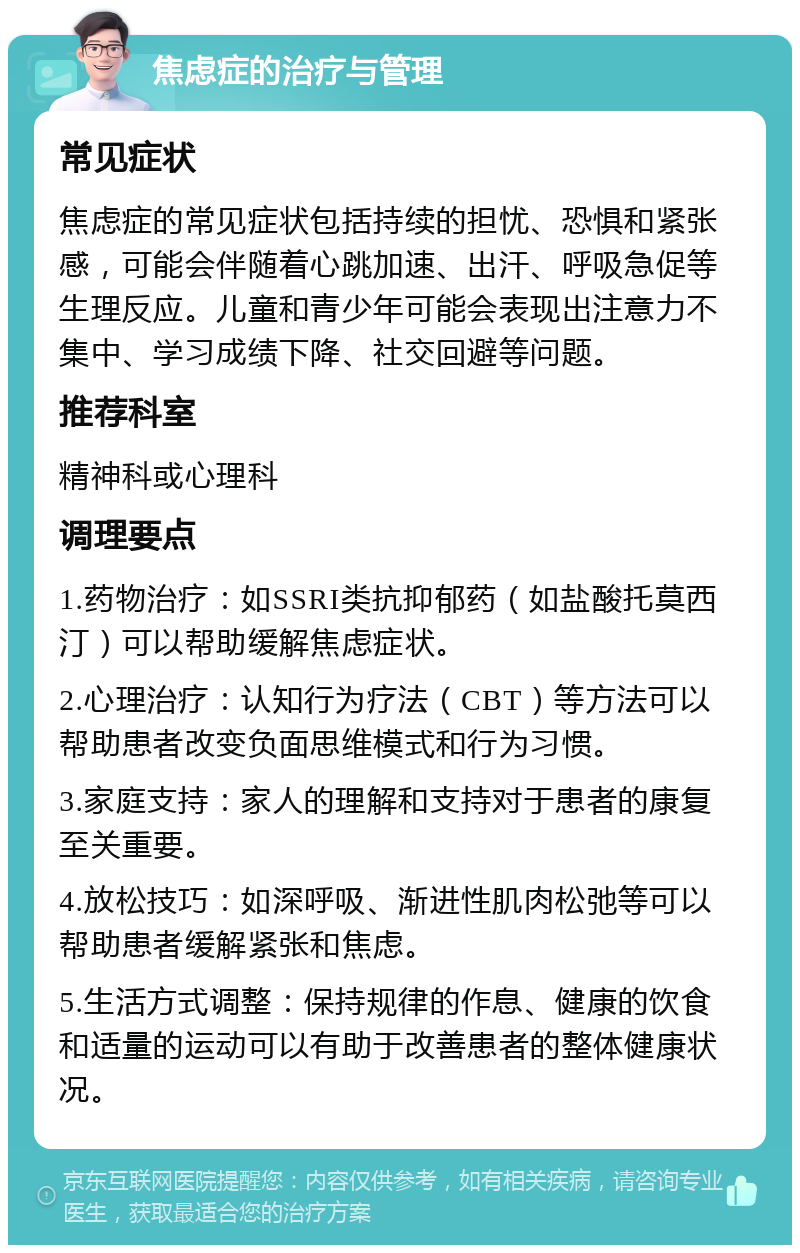 焦虑症的治疗与管理 常见症状 焦虑症的常见症状包括持续的担忧、恐惧和紧张感，可能会伴随着心跳加速、出汗、呼吸急促等生理反应。儿童和青少年可能会表现出注意力不集中、学习成绩下降、社交回避等问题。 推荐科室 精神科或心理科 调理要点 1.药物治疗：如SSRI类抗抑郁药（如盐酸托莫西汀）可以帮助缓解焦虑症状。 2.心理治疗：认知行为疗法（CBT）等方法可以帮助患者改变负面思维模式和行为习惯。 3.家庭支持：家人的理解和支持对于患者的康复至关重要。 4.放松技巧：如深呼吸、渐进性肌肉松弛等可以帮助患者缓解紧张和焦虑。 5.生活方式调整：保持规律的作息、健康的饮食和适量的运动可以有助于改善患者的整体健康状况。