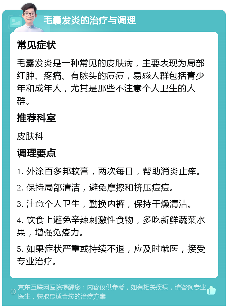 毛囊发炎的治疗与调理 常见症状 毛囊发炎是一种常见的皮肤病，主要表现为局部红肿、疼痛、有脓头的痘痘，易感人群包括青少年和成年人，尤其是那些不注意个人卫生的人群。 推荐科室 皮肤科 调理要点 1. 外涂百多邦软膏，两次每日，帮助消炎止痒。 2. 保持局部清洁，避免摩擦和挤压痘痘。 3. 注意个人卫生，勤换内裤，保持干燥清洁。 4. 饮食上避免辛辣刺激性食物，多吃新鲜蔬菜水果，增强免疫力。 5. 如果症状严重或持续不退，应及时就医，接受专业治疗。