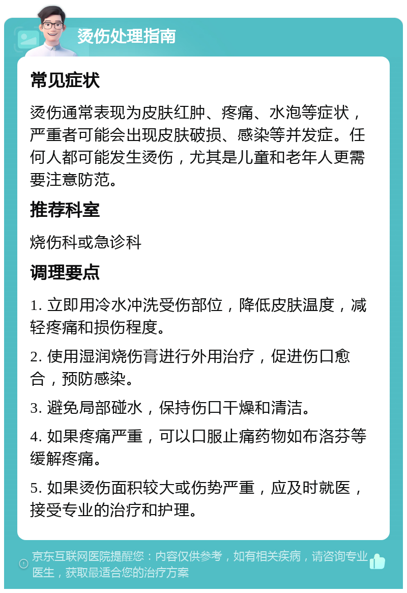 烫伤处理指南 常见症状 烫伤通常表现为皮肤红肿、疼痛、水泡等症状，严重者可能会出现皮肤破损、感染等并发症。任何人都可能发生烫伤，尤其是儿童和老年人更需要注意防范。 推荐科室 烧伤科或急诊科 调理要点 1. 立即用冷水冲洗受伤部位，降低皮肤温度，减轻疼痛和损伤程度。 2. 使用湿润烧伤膏进行外用治疗，促进伤口愈合，预防感染。 3. 避免局部碰水，保持伤口干燥和清洁。 4. 如果疼痛严重，可以口服止痛药物如布洛芬等缓解疼痛。 5. 如果烫伤面积较大或伤势严重，应及时就医，接受专业的治疗和护理。