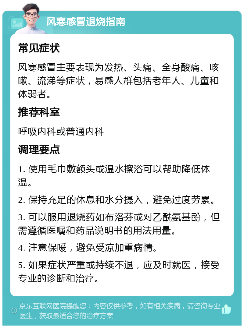 风寒感冒退烧指南 常见症状 风寒感冒主要表现为发热、头痛、全身酸痛、咳嗽、流涕等症状，易感人群包括老年人、儿童和体弱者。 推荐科室 呼吸内科或普通内科 调理要点 1. 使用毛巾敷额头或温水擦浴可以帮助降低体温。 2. 保持充足的休息和水分摄入，避免过度劳累。 3. 可以服用退烧药如布洛芬或对乙酰氨基酚，但需遵循医嘱和药品说明书的用法用量。 4. 注意保暖，避免受凉加重病情。 5. 如果症状严重或持续不退，应及时就医，接受专业的诊断和治疗。