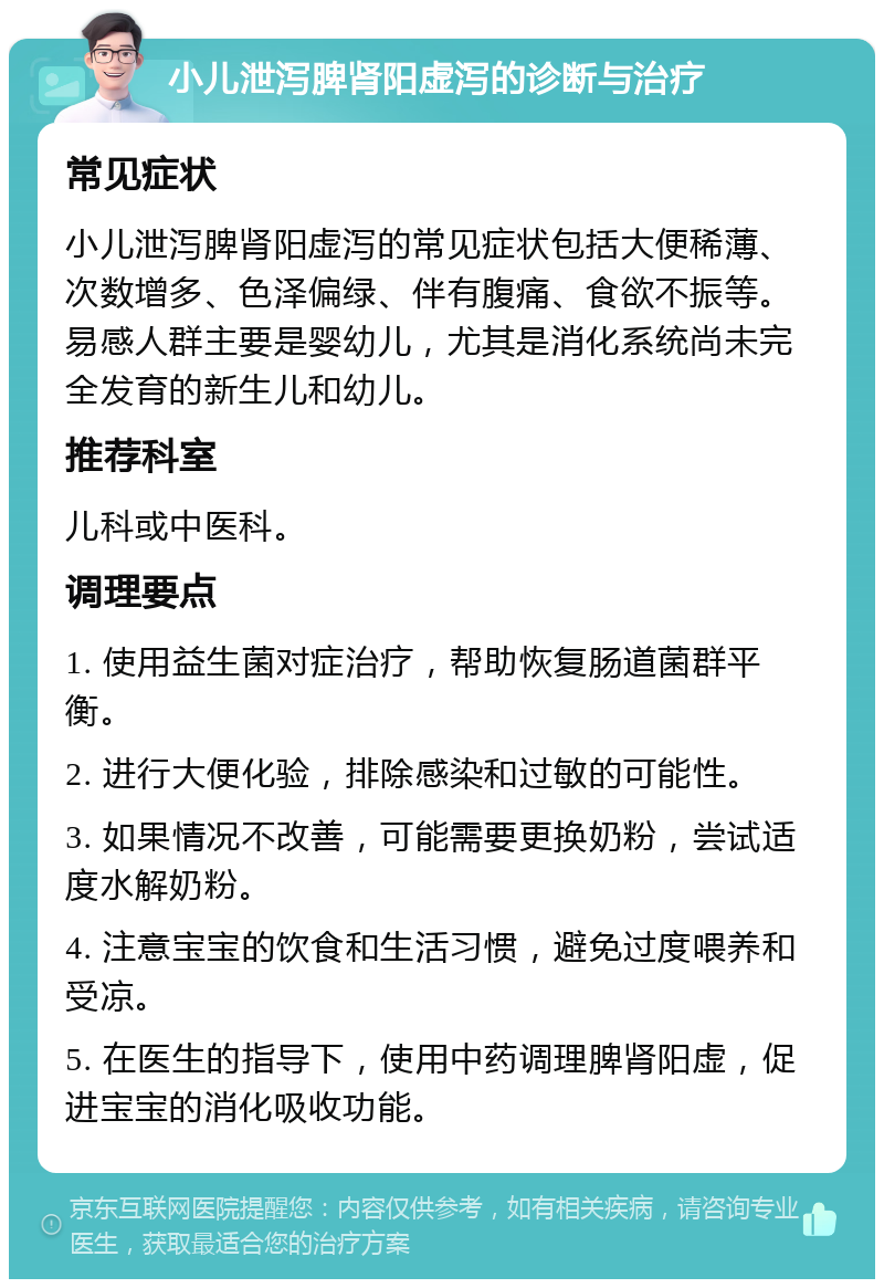 小儿泄泻脾肾阳虚泻的诊断与治疗 常见症状 小儿泄泻脾肾阳虚泻的常见症状包括大便稀薄、次数增多、色泽偏绿、伴有腹痛、食欲不振等。易感人群主要是婴幼儿，尤其是消化系统尚未完全发育的新生儿和幼儿。 推荐科室 儿科或中医科。 调理要点 1. 使用益生菌对症治疗，帮助恢复肠道菌群平衡。 2. 进行大便化验，排除感染和过敏的可能性。 3. 如果情况不改善，可能需要更换奶粉，尝试适度水解奶粉。 4. 注意宝宝的饮食和生活习惯，避免过度喂养和受凉。 5. 在医生的指导下，使用中药调理脾肾阳虚，促进宝宝的消化吸收功能。