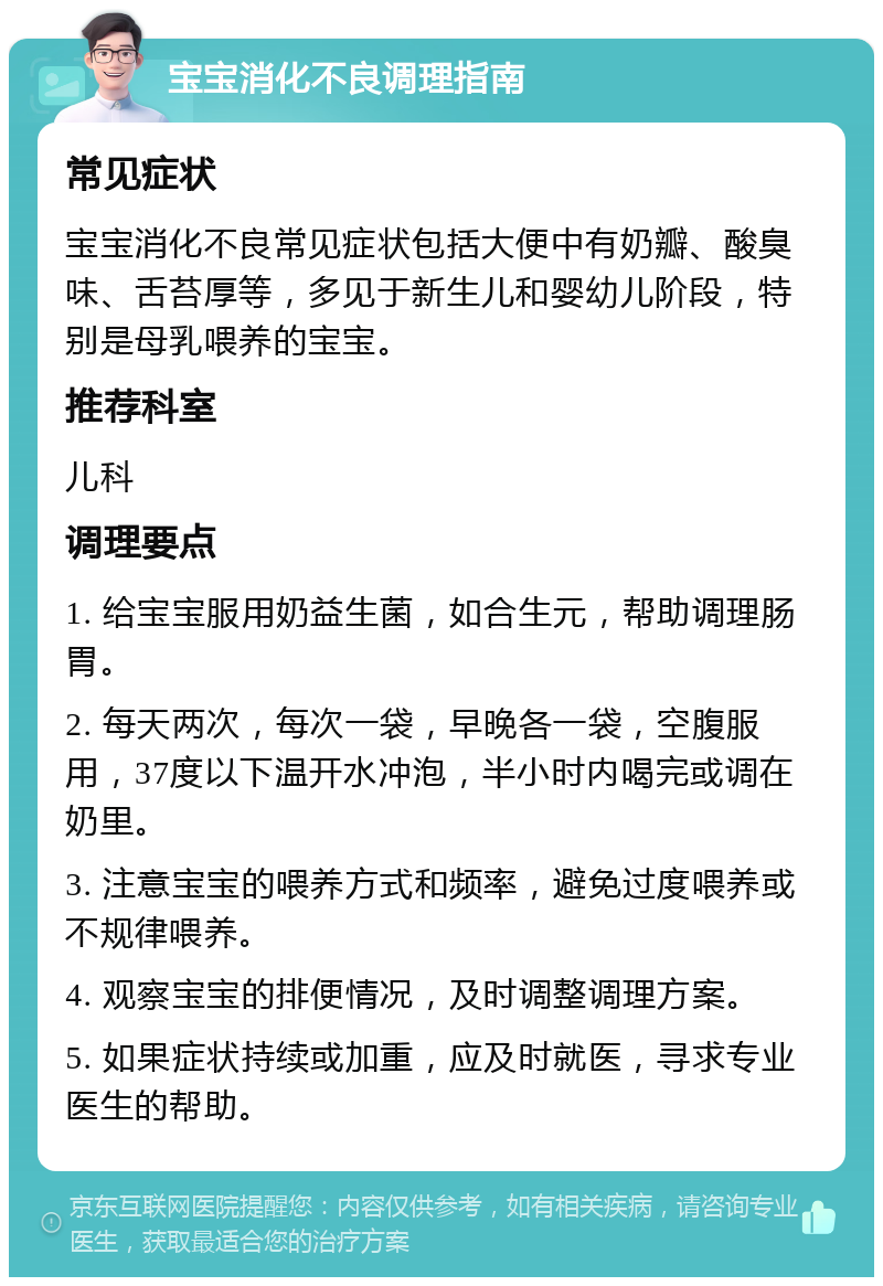 宝宝消化不良调理指南 常见症状 宝宝消化不良常见症状包括大便中有奶瓣、酸臭味、舌苔厚等，多见于新生儿和婴幼儿阶段，特别是母乳喂养的宝宝。 推荐科室 儿科 调理要点 1. 给宝宝服用奶益生菌，如合生元，帮助调理肠胃。 2. 每天两次，每次一袋，早晚各一袋，空腹服用，37度以下温开水冲泡，半小时内喝完或调在奶里。 3. 注意宝宝的喂养方式和频率，避免过度喂养或不规律喂养。 4. 观察宝宝的排便情况，及时调整调理方案。 5. 如果症状持续或加重，应及时就医，寻求专业医生的帮助。