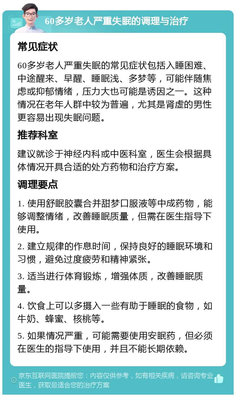 60多岁老人严重失眠的调理与治疗 常见症状 60多岁老人严重失眠的常见症状包括入睡困难、中途醒来、早醒、睡眠浅、多梦等，可能伴随焦虑或抑郁情绪，压力大也可能是诱因之一。这种情况在老年人群中较为普遍，尤其是肾虚的男性更容易出现失眠问题。 推荐科室 建议就诊于神经内科或中医科室，医生会根据具体情况开具合适的处方药物和治疗方案。 调理要点 1. 使用舒眠胶囊合并甜梦口服液等中成药物，能够调整情绪，改善睡眠质量，但需在医生指导下使用。 2. 建立规律的作息时间，保持良好的睡眠环境和习惯，避免过度疲劳和精神紧张。 3. 适当进行体育锻炼，增强体质，改善睡眠质量。 4. 饮食上可以多摄入一些有助于睡眠的食物，如牛奶、蜂蜜、核桃等。 5. 如果情况严重，可能需要使用安眠药，但必须在医生的指导下使用，并且不能长期依赖。