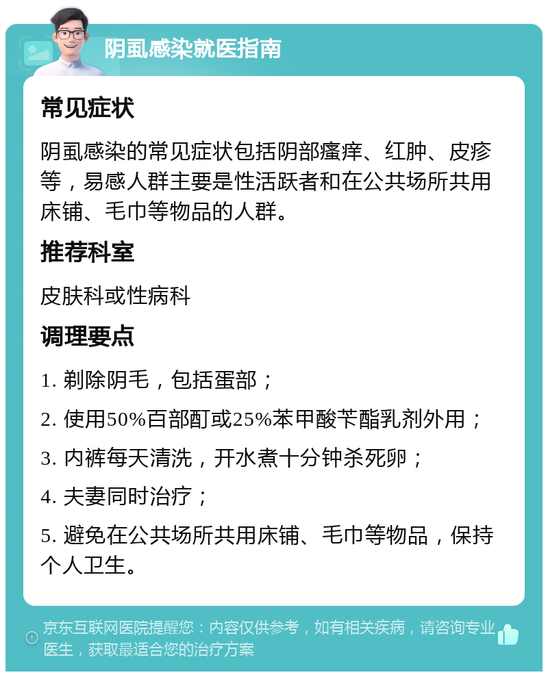 阴虱感染就医指南 常见症状 阴虱感染的常见症状包括阴部瘙痒、红肿、皮疹等，易感人群主要是性活跃者和在公共场所共用床铺、毛巾等物品的人群。 推荐科室 皮肤科或性病科 调理要点 1. 剃除阴毛，包括蛋部； 2. 使用50%百部酊或25%苯甲酸苄酯乳剂外用； 3. 内裤每天清洗，开水煮十分钟杀死卵； 4. 夫妻同时治疗； 5. 避免在公共场所共用床铺、毛巾等物品，保持个人卫生。