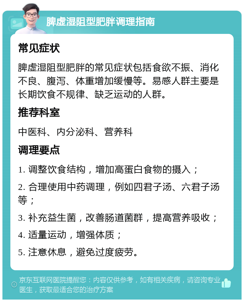 脾虚湿阻型肥胖调理指南 常见症状 脾虚湿阻型肥胖的常见症状包括食欲不振、消化不良、腹泻、体重增加缓慢等。易感人群主要是长期饮食不规律、缺乏运动的人群。 推荐科室 中医科、内分泌科、营养科 调理要点 1. 调整饮食结构，增加高蛋白食物的摄入； 2. 合理使用中药调理，例如四君子汤、六君子汤等； 3. 补充益生菌，改善肠道菌群，提高营养吸收； 4. 适量运动，增强体质； 5. 注意休息，避免过度疲劳。