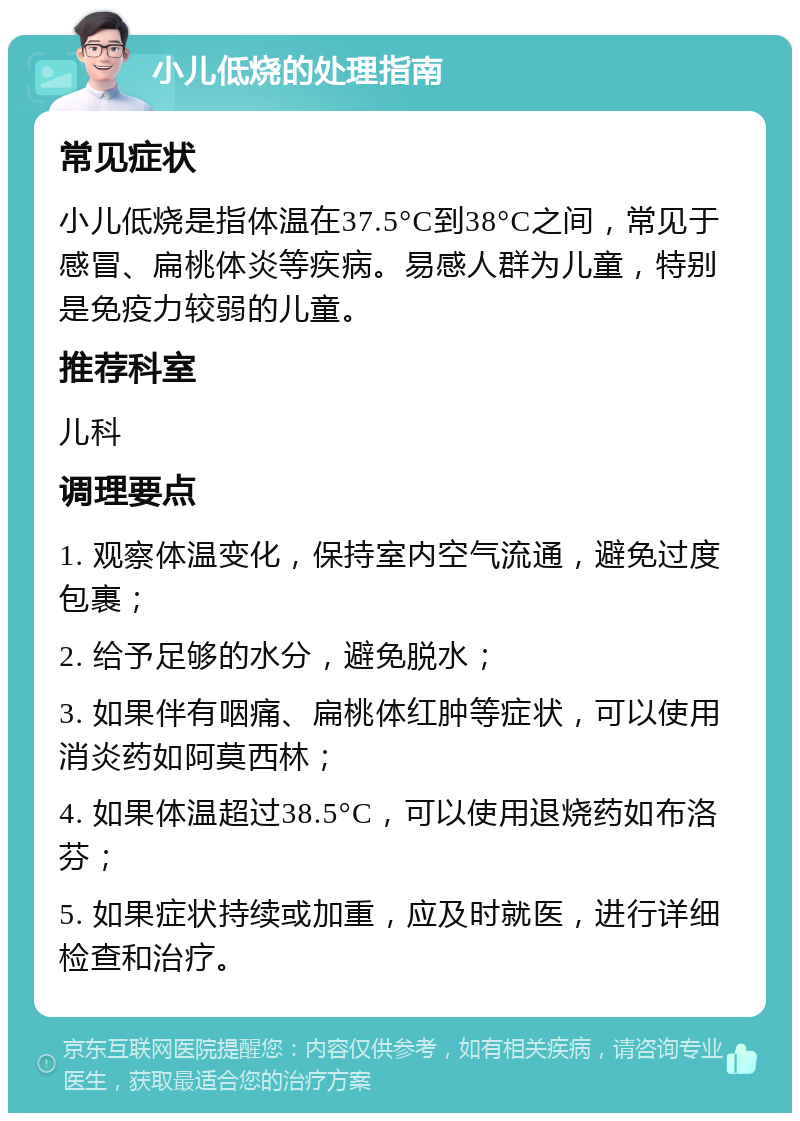 小儿低烧的处理指南 常见症状 小儿低烧是指体温在37.5°C到38°C之间，常见于感冒、扁桃体炎等疾病。易感人群为儿童，特别是免疫力较弱的儿童。 推荐科室 儿科 调理要点 1. 观察体温变化，保持室内空气流通，避免过度包裹； 2. 给予足够的水分，避免脱水； 3. 如果伴有咽痛、扁桃体红肿等症状，可以使用消炎药如阿莫西林； 4. 如果体温超过38.5°C，可以使用退烧药如布洛芬； 5. 如果症状持续或加重，应及时就医，进行详细检查和治疗。