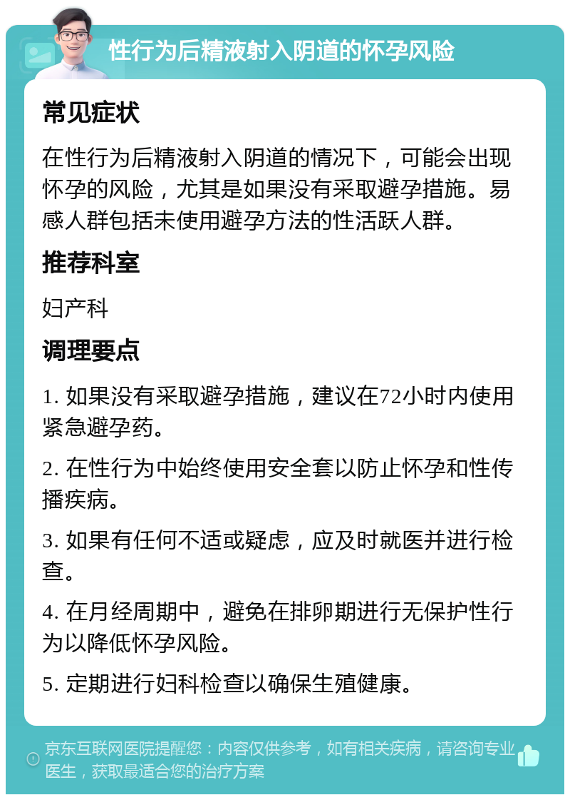 性行为后精液射入阴道的怀孕风险 常见症状 在性行为后精液射入阴道的情况下，可能会出现怀孕的风险，尤其是如果没有采取避孕措施。易感人群包括未使用避孕方法的性活跃人群。 推荐科室 妇产科 调理要点 1. 如果没有采取避孕措施，建议在72小时内使用紧急避孕药。 2. 在性行为中始终使用安全套以防止怀孕和性传播疾病。 3. 如果有任何不适或疑虑，应及时就医并进行检查。 4. 在月经周期中，避免在排卵期进行无保护性行为以降低怀孕风险。 5. 定期进行妇科检查以确保生殖健康。